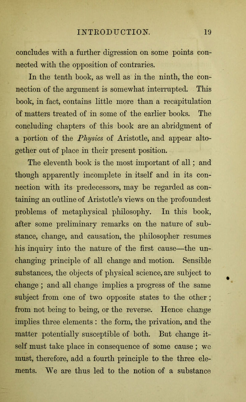 concludes with a further digression on some points con- nected with the opposition of contraries. In the tenth book, as well as in the ninth, the con- nection of the argument is somewhat interrupted. This book, in fact, contains little more than a recapitulation of matters treated of in some of the earlier books. The concluding chapters of this book are an abridgment of a portion of the Physics of Aristotle, and appear alto- gether out of place in their present position. The eleventh book is the most important of all; and though apparently incomplete in itself and in its con- nection with its predecessors, may be regarded as con- taining an outline of Aristotle’s views on the profoundest problems of metaphysical philosophy. In this book, after some preliminary remarks on the nature of sub- stance, change, and causation, the philosopher resumes his inquiry into the nature of the first cause—the un- changing principle of all change and motion. Sensible substances, the objects of physical science, are subject to change ; and all change implies a progress of the same subject from one of two opposite states to the other; from not being to being, or the reverse. Hence change implies three elements : the form, the privation, and the matter potentially susceptible of both. But change it- self must take place in consequence of some cause ; we must, therefore, add a fourth principle to the three ele- ments. We are thus led to the notion of a substance