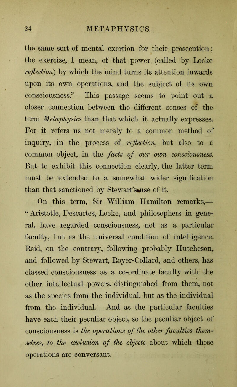 the same sort of mental exertion for their prosecution; the exercise, I mean, of that power (called by Locke reflection) by which the mind turns its attention inwards upon its own operations, and the subject of its own consciousness.” This passage seems to point out a closer connection between the different senses of the term Metaphysics than that which it actually expresses. For it refers us not merely to a common method of inquiry, in the process of reflection, but also to a common object, in the facts of our own consciousness. But to exhibit this connection clearly, the latter term must be extended to a somewhat wider signification than that sanctioned by Stewart’s*use of it. On this term, Sir William Hamilton remarks,— “ Aristotle, Descartes, Locke, and philosophers in gene- ral, have regarded consciousness, not as a particular faculty, but as the universal condition of intelligence. Reid, on the contrary, following probably Hutcheson, and followed by Stewart, Royer-Collard, and others, has classed consciousness as a co-ordinate faculty with the other intellectual powers, distinguished from them, not as the species from the individual, but as the individual from the individual. And as the particular faculties have each their peculiar object, so the peculiar object of consciousness is the operations of the other faculties them- selves, to the exclusion of the objects about which those operations are conversant.