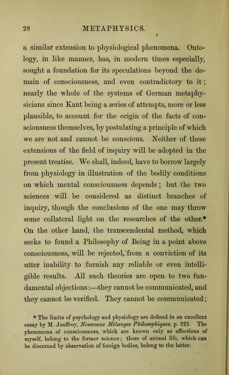 a similar extension to physiological phenomena. Onto- logy, in like manner, has, in modern times especially, sought a foundation for its speculations beyond the do- main of consciousness, and even contradictory to it; nearly the whole of the systems of German metaphy- sicians since Kant being a series of attempts, more or less plausible, to account for the origin of the facts of con- sciousness themselves, by postulating a principle of which we are not and cannot he conscious. Neither of these extensions of the field of inquiry will he adopted in the present treatise. We shall, indeed, have to borrow largely from physiology in illustration of the bodily conditions on which mental consciousness depends; but the two sciences will be considered as distinct branches of inquiry, though the conclusions of the one may throw some collateral light on the researches of the other.* On the other hand, the transcendental method, which seeks to found a Philosophy of Being in a point above consciousness, will be rejected,‘from a conviction of its utter inability to furnish any reliable or even intelli- gible results. All such theories are open to two fun- damental objections:—they cannot be communicated, and they cannot be verified. They cannot be communicated; * The limits of psychology and physiology are defined in an excellent essay by M. Jouffroy, Nouveaux Melanges Philosophiques, p. 222. The phenomena of consciousness, which are known only as affections of myself, belong to the former science; those of animal life, which can be discerned by observation of foreign bodies, belong to the latter.