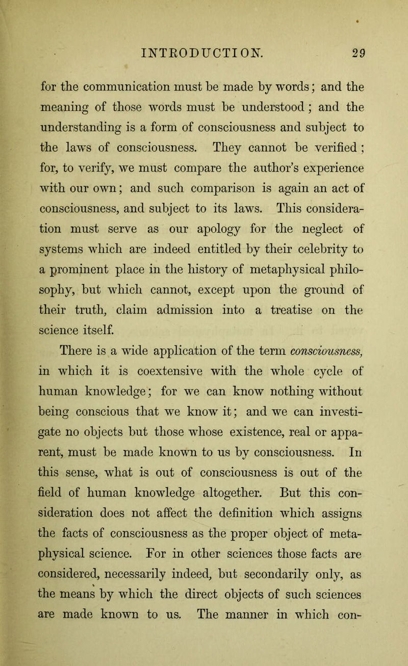 for the communication must he made by words; and the meaning of those words must be understood; and the understanding is a form of consciousness and subject to the laws of consciousness. They cannot be verified ; for, to verify, we must compare the author’s experience with our own; and such comparison is again an act of consciousness, and subject to its laws. This considera- tion must serve as our apology for the neglect of systems which are indeed entitled by their celebrity to a prominent place in the history of metaphysical philo- sophy, but which cannot, except upon the ground of their truth, claim admission into a treatise on the science itself. There is a wide application of the term consciousness, in which it is coextensive with the whole cycle of human knowledge; for we can know nothing without being conscious that we know it; and we can investi- gate no objects but those whose existence, real or appa- rent, must be made known to us by consciousness. In this sense, what is out of consciousness is out of the field of human knowledge altogether. But this con- sideration does not affect the definition which assigns the facts of consciousness as the proper object of meta- physical science. For in other sciences those facts are considered, necessarily indeed, but secondarily only, as the means by which the direct objects of such sciences are made known to us. The manner in which con-