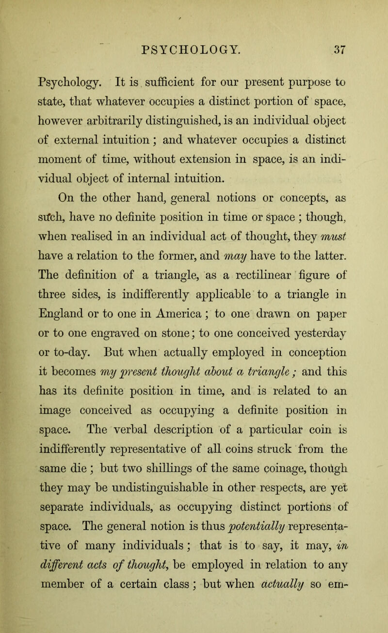 Psychology. It is sufficient for our present purpose to state, that whatever occupies a distinct portion of space, however arbitrarily distinguished, is an individual object of external intuition; and whatever occupies a distinct moment of time, without extension in space, is an indi- vidual object of internal intuition. On the other hand, general notions or concepts, as stfch, have no definite position in time or space ; though, when realised in an individual act of thought, they must have a relation to the former, and may have to the latter. The definition of a triangle, as a rectilinear figure of three sides, is indifferently applicable to a triangle in England or to one in America ; to one drawn on paper or to one engraved on stone; to one conceived yesterday or to-day. But when actually employed in conception it becomes my present thought about a triangle ; and this has its definite position in time, and is related to an image conceived as occupying a definite position in space. The verbal description of a particular coin is indifferently representative of all coins struck from the same die; but two shillings of the same coinage, though they may he undistinguishable in other respects, are yet separate individuals, as occupying distinct portions of space. The general notion is thus potentially representa- tive of many individuals; that is to say, it may, in different acts of thought, be employed in relation to any member of a certain class; but when actually so em~