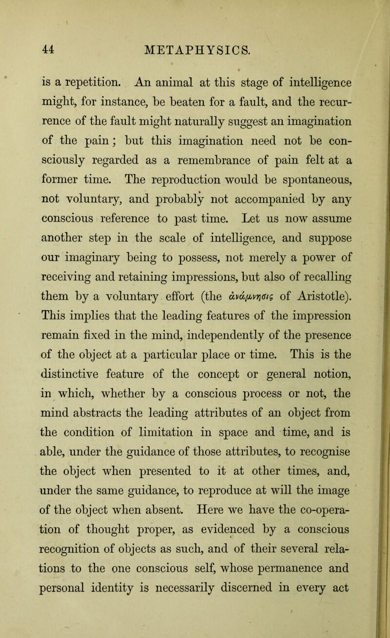 is a repetition. An animal at this stage of intelligence might, for instance, he beaten for a fault, and the recur- rence of the fault might naturally suggest an imagination of the pain; but this imagination need not be con- sciously regarded as a remembrance of pain felt at a former time. The reproduction would be spontaneous, not voluntary, and probably not accompanied by any conscious reference to past time. Let us now assume another step in the scale of intelligence, and suppose our imaginary being to possess, not merely a power of receiving and retaining impressions, but also of recalling them by a voluntary. effort (the of Aristotle). This implies that the leading features of the impression remain fixed in the mind, independently of the presence of the object at a particular place or time. This is the distinctive feature of the concept or general notion, in which, whether by a conscious process or not, the mind abstracts the leading attributes of an object from the condition of limitation in space and time, and is able, under the guidance of those attributes, to recognise the object when presented to it at other times, and, under the same guidance, to reproduce at will the image of the object when absent. Here we have the co-opera- tion of thought proper, as evidenced by a conscious recognition of objects as such, and of their several rela- tions to the one conscious self, whose permanence and personal identity is necessarily discerned in every act