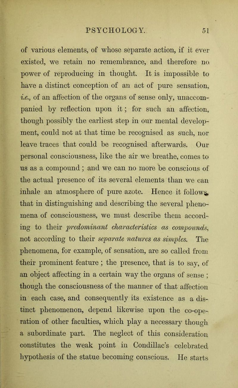 of various elements, of whose separate action, if it ever existed, we retain no remembrance, and therefore no power of reproducing in thought. It is impossible to have a distinct conception of an act of pure sensation, i.e., of an affection of the organs of sense only, unaccom- panied by reflection upon it; for such an affection, though possibly the earliest step in our mental develop- ment, could not at that time be recognised as such, nor leave traces that could be recognised afterwards. Our personal consciousness, like the air we breathe, comes to us as a compound; and we can no more be conscious of the actual presence of its several elements than we can inhale an atmosphere of pure azote. Hence it follow^, that in distinguishing and describing the several pheno- mena of consciousness, we must describe them accord- ing to their predominant characteristics as compounds, not according to their separate natures as simples. The phenomena, for example, of sensation, are so called from their prominent feature; the presence, that is to say, of an object affecting in a certain way the organs of sense ; though the consciousness of the manner of that affection in each case, and consequently its existence as a dis- tinct phenomenon, depend likewise upon the co-ope- ration of other faculties, which play a necessary though a subordinate part. The neglect of this consideration constitutes the weak point in Condillac’s celebrated hypothesis of the statue becoming conscious. He starts