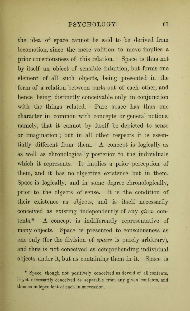 the idea of space cannot be said to be derived from locomotion, since the mere volition to move implies a prior consciousness of this relation. Space is thus not by itself an object of sensible intuition, but forms one element of all such objects, being presented in the form of a relation between parts out of each other, and hence being distinctly conceivable only in conjunction with the things related. Pure space has thus one character in common with concepts or general notions, namely, that it cannot by itself be depicted to sense or imagination; but in all other respects it is essen- tially different from them. A concept is logically as as well as chronologically posterior to the individuals which it represents. It implies a prior perception of them, and it has no objective existence but in them. Space is logically, and in some degree chronologically, prior to the objects of sense. It is the condition of their existence as objects, and is itself necessarily conceived as existing independently of any given con- tents.* A concept is indifferently representative of many objects. Space is presented to consciousness as one only (for the division of spaces is purely arbitrary), and thus is not conceived as comprehending individual objects under it, but as containing them in it. Space is * Space, though not positively conceived as devoid of all contents, is yet necessarily conceived as separable from any given contents, and thus as independent of each in succession.