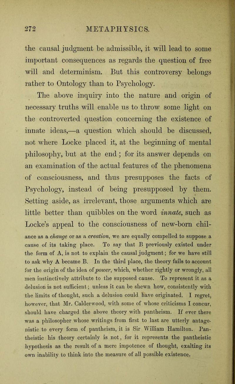 the causal judgment be admissible, it will lead to some important consequences as regards the question of free will and determinism. But this controversy belongs rather to Ontology than to Psychology. The above inquiry into the nature and origin of necessary truths will enable us to throw some light on the controverted question concerning the existence of innate ideas,—a question which should be discussed, not where Locke placed it, at the beginning of mental philosophy, but at the end; for its answer depends on an examination of the actual features of the phenomena of consciousness, and thus presupposes the facts of Psychology, instead of being presupposed by them. Setting aside, as irrelevant, those arguments which are little better than quibbles on the word innate, such as Locke’s appeal to the consciousness of new-born chil- ance as a change or as a creation, we are equally compelled to suppose a cause of its taking place. To say that B previously existed under the form of A, is not to explain the causal judgment; for we have still to ask why A became B. In the third place, the theory fails to account for the origin of the idea of power, which, whether rightly or wrongly, all men instinctively attribute to the supposed cause. To represent it as a delusion is not sufficient; unless it can be shewn how, consistently with the limits of thought, such a delusion could have originated. I regret, however, that Mr. Calderwood, with some of whose criticisms I concur, should have charged the above theory with pantheism. If ever there was a philosopher whose writings from first to last are utterly antago- nistic to every form of pantheism, it is Sir William Hamilton. Pan- theistic his theory certainly is not, for it represents the pantheistic hypothesis as the result of a mere impotence of thought, exalting its own inability to think into the measure of all possible existence.