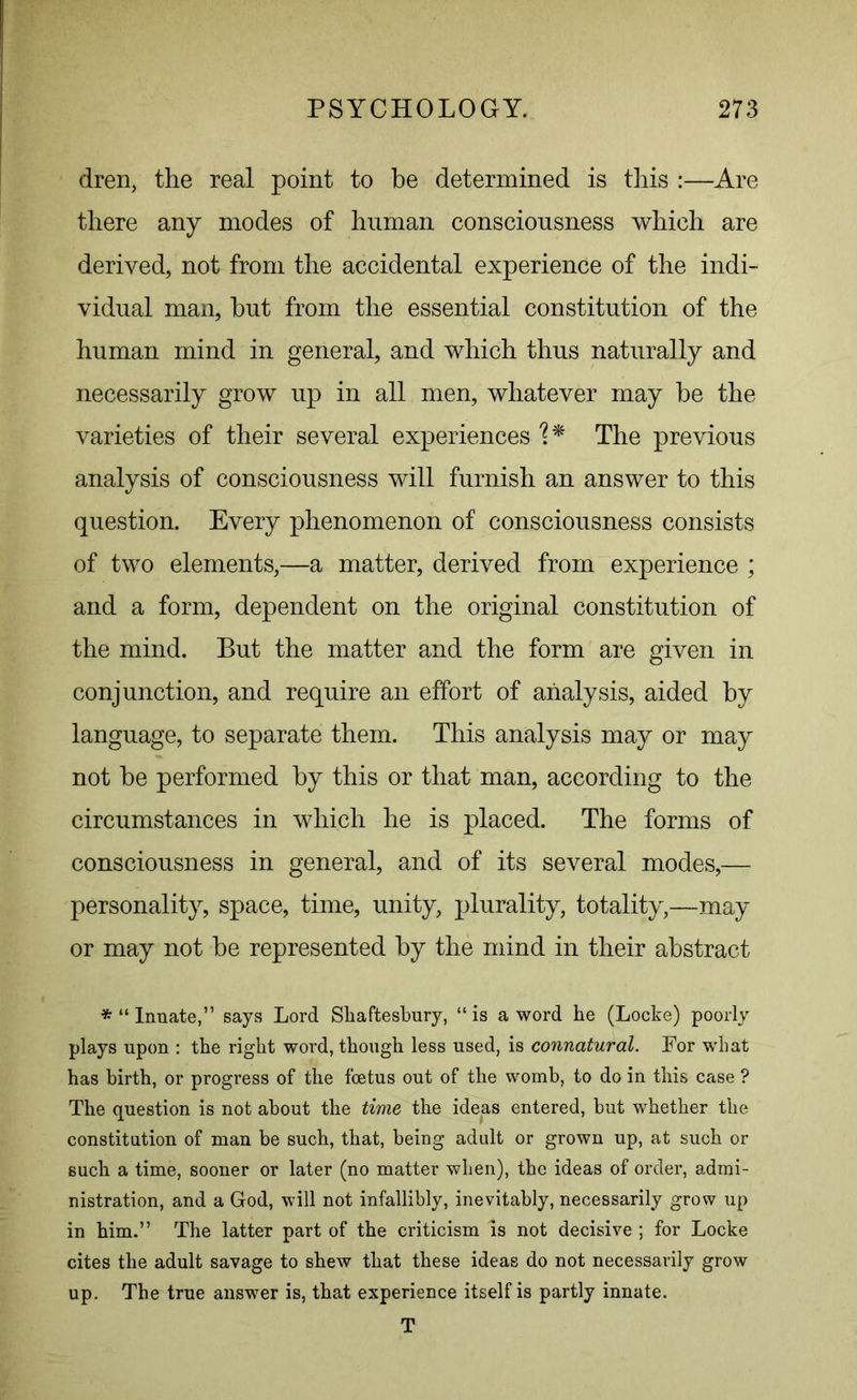 dren, the real point to be determined is this :—Are there any modes of human consciousness which are derived, not from the accidental experience of the indi- vidual man, hut from the essential constitution of the human mind in general, and which thus naturally and necessarily grow up in all men, whatever may he the varieties of their several experiences The previous analysis of consciousness will furnish an answer to this question. Every phenomenon of consciousness consists of two elements,—a matter, derived from experience ; and a form, dependent on the original constitution of the mind. But the matter and the form are given in conjunction, and require an effort of analysis, aided by language, to separate them. This analysis may or may not he performed by this or that man, according to the circumstances in which he is placed. The forms of consciousness in general, and of its several modes,— personality, space, time, unity, plurality, totality,—may or may not be represented by the mind in their abstract * “ Innate,” says Lord Shaftesbury, “ is a word he (Locke) poorly plays upon : the right word, though less used, is connatural. For wrhat has birth, or progress of the foetus out of the womb, to do in this case ? The question is not about the time the ideas entered, but whether the constitution of man be such, that, being adult or grown up, at such or such a time, sooner or later (no matter when), the ideas of order, admi- nistration, and a God, will not infallibly, inevitably, necessarily grow up in him.” The latter part of the criticism is not decisive; for Locke cites the adult savage to shew that these ideas do not necessarily grow up. The true answer is, that experience itself is partly innate. T