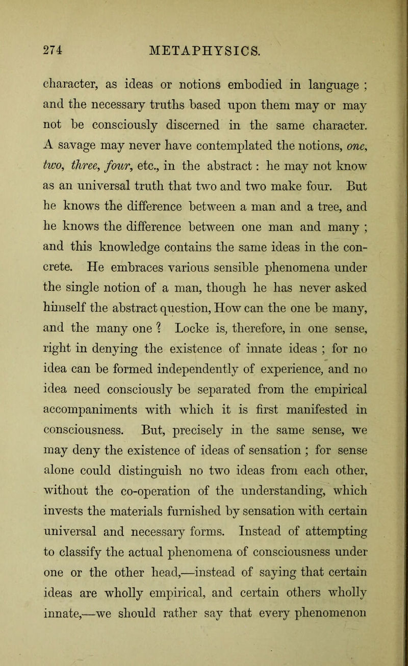 character, as ideas or notions embodied in language ; and the necessary truths based upon them may or may not be consciously discerned in the same character. A savage may never have contemplated the notions, one, two, three, four, etc., in the abstract: he may not know as an universal truth that two and two make four. But he knows the difference between a man and a tree, and he knows the difference between one man and many ; and this knowledge contains the same ideas in the con- crete. He embraces various sensible phenomena under the single notion of a man, though he has never asked himself the abstract question, How can the one be many, and the many one \ Locke is, therefore, in one sense, right in denying the existence of innate ideas ; for no idea can be formed independently of experience, and no idea need consciously be separated from the empirical accompaniments with which it is first manifested in consciousness. But, precisely in the same sense, we may deny the existence of ideas of sensation ; for sense alone could distinguish no two ideas from each other, without the co-operation of the understanding, which invests the materials furnished by sensation with certain universal and necessary forms. Instead of attempting to classify the actual phenomena of consciousness under one or the other head,—instead of saying that certain ideas are wholly empirical, and certain others wholly innate,—we should rather say that every phenomenon