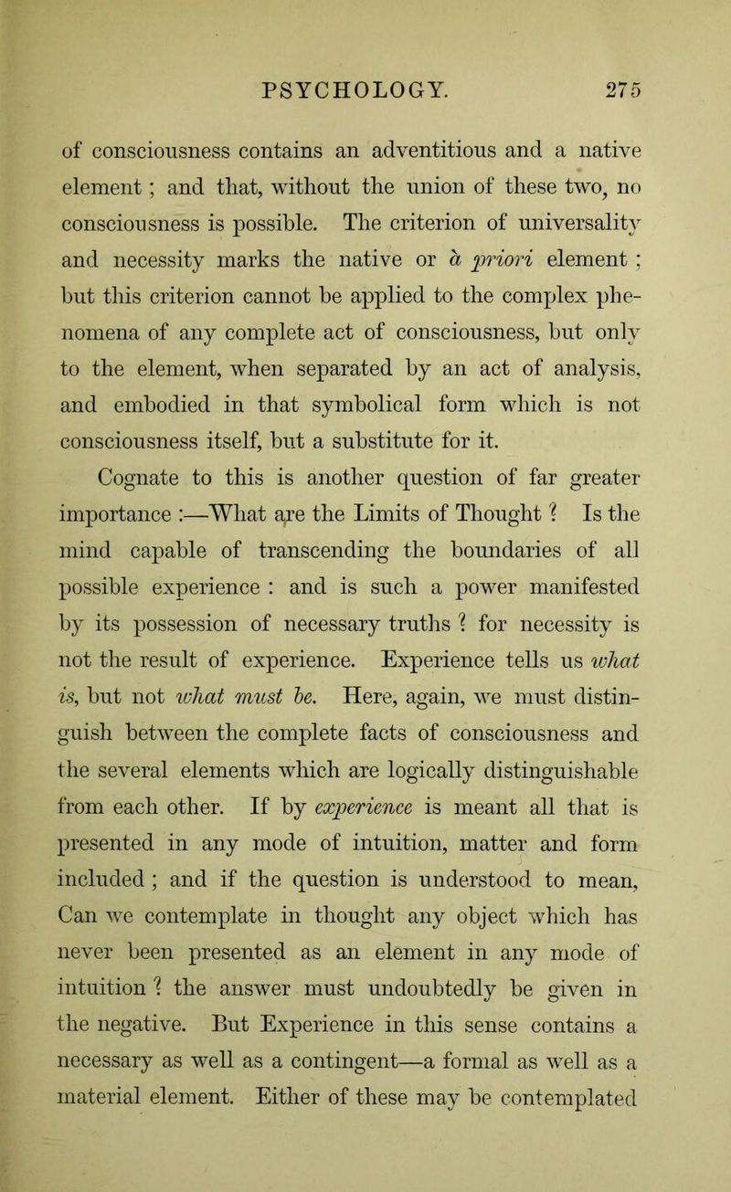 of consciousness contains an adventitious and a native element; and that, without the union of these two, no consciousness is possible. The criterion of universality and necessity marks the native or a priori element ; but this criterion cannot be applied to the complex phe- nomena of any complete act of consciousness, but only to the element, when separated by an act of analysis, and embodied in that symbolical form which is not consciousness itself, but a substitute for it. Cognate to this is another question of far greater importance :—What aye the Limits of Thought Is the mind capable of transcending the boundaries of all possible experience : and is such a power manifested by its possession of necessary truths \ for necessity is not the result of experience. Experience tells us wliat is, but not what must be. Here, again, we must distin- guish between the complete facts of consciousness and the several elements which are logically distinguishable from each other. If by experience is meant all that is presented in any mode of intuition, matter and form included; and if the question is understood to mean, Can we contemplate in thought any object which has never been presented as an element in any mode of intuition % the answer must undoubtedly be given in the negative. But Experience in this sense contains a necessary as well as a contingent—a formal as well as a material element. Either of these may be contemplated