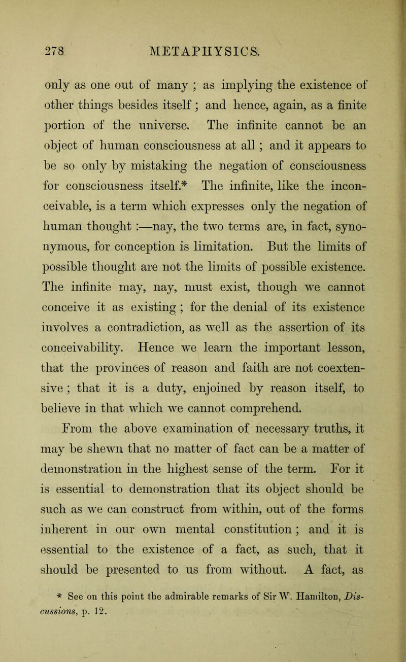 only as one out of many ; as implying the existence of other things besides itself; and hence, again, as a finite portion of the universe. The infinite cannot be an object of human consciousness at all ; and it appears to be so only by mistaking the negation of consciousness for consciousness itself.* The infinite, like the incon- ceivable, is a term which expresses only the negation of human thought :—nay, the two terms are, in fact, syno- nymous, for conception is limitation. But the limits of possible thought are not the limits of possible existence. The infinite may, nay, must exist, though we cannot conceive it as existing; for the denial of its existence involves a contradiction, as well as the assertion of its conceivability. Hence we learn the important lesson, that the provinces of reason and faith are not coexten- sive ; that it is a duty, enjoined by reason itself, to believe in that which we cannot comprehend. From the above examination of necessary truths, it may be shewn that no matter of fact can be a matter of demonstration in the highest sense of the term. For it is essential to demonstration that its object should be such as we can construct from within, out of the forms inherent in our own mental constitution; and it is essential to the existence of a fact, as such, that it should be presented to us from without. A fact, as * See on this point the admirable remarks of Sir W. Hamilton, Dis- cussions, p. 12.