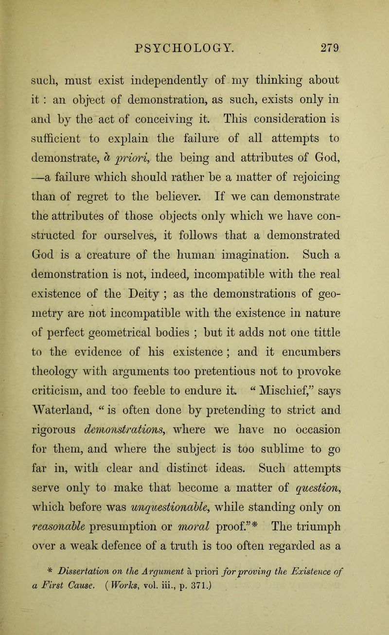 such, must exist independently of my thinking about it : an object of demonstration, as such, exists only in and by the act of conceiving it. This consideration is sufficient to explain the failure of all attempts to demonstrate, d priori, the being and attributes of God, —a failure which should rather be a matter of rejoicing than of regret to the believer. If we can demonstrate the attributes of those objects only which we have con- structed for ourselves, it follows that a demonstrated God is a creature of the human imagination. Such a demonstration is not, indeed, incompatible with the real existence of the Deity ; as the demonstrations of geo- metry are not incompatible with the existence in nature of perfect geometrical bodies ; but it adds not one tittle to the evidence of his existence; and it encumbers theology with arguments too pretentious not to provoke criticism, and too feeble to endure it “ Mischief/’ says Waterland, “ is often done by pretending to strict and rigorous demonstrations, where we have no occasion for them, and where the subject is too sublime to go far in, with clear and distinct ideas. Such attempts serve only to make that become a matter of question, which before was unquestionable, while standing only on reasonable presumption or moral proof.”* The triumph over a weak defence of a truth is too often regarded as a * Dissertation on the Argument a priori for proving the Existence of a First Cause. ( Works, vol. iii., p. 371.)