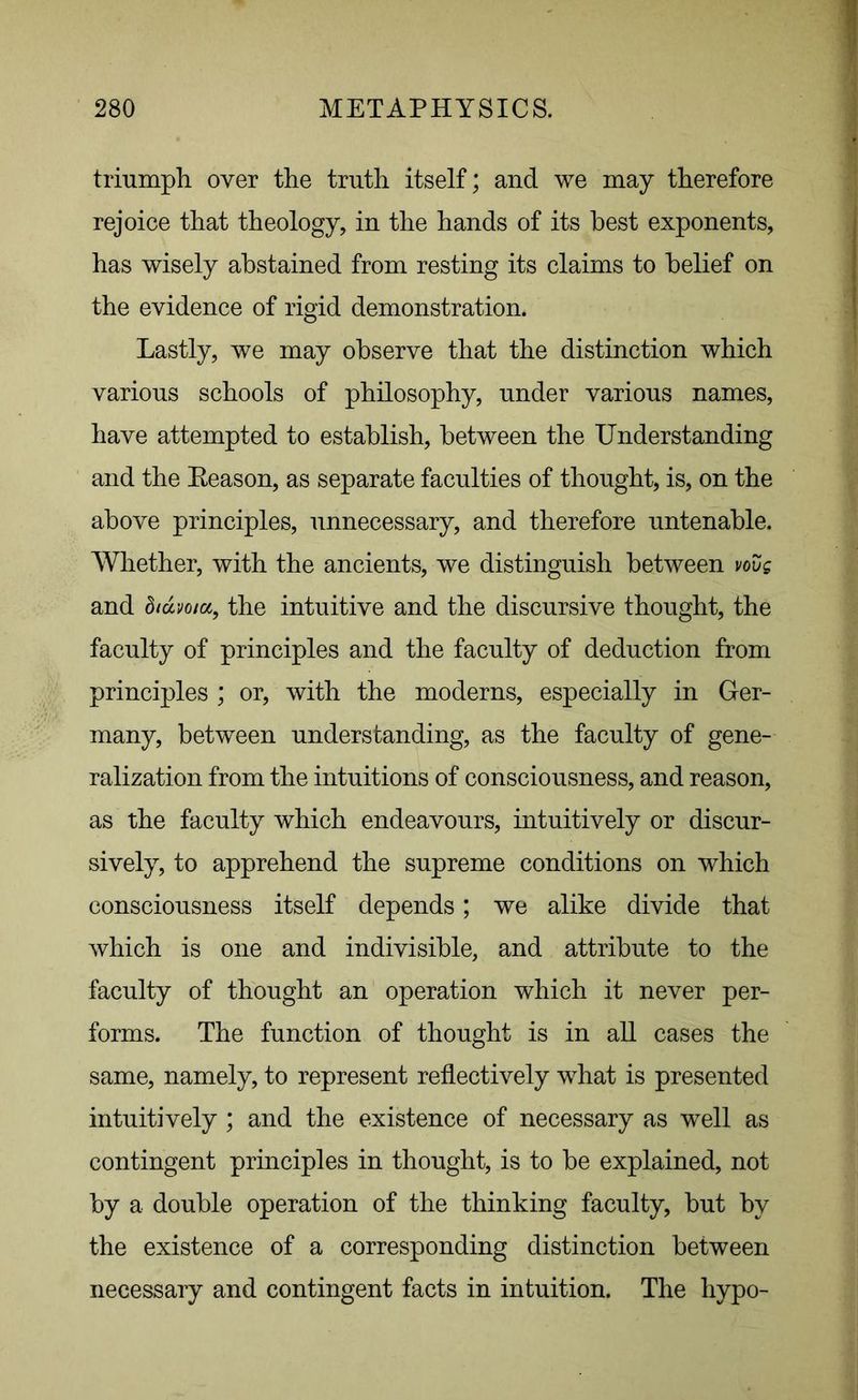 triumph over the truth itself; and we may therefore rejoice that theology, in the hands of its best exponents, has wisely abstained from resting its claims to belief on the evidence of rigid demonstration. Lastly, we may observe that the distinction which various schools of philosophy, under various names, have attempted to establish, between the Understanding and the Reason, as separate faculties of thought, is, on the above principles, unnecessary, and therefore untenable. Whether, with the ancients, we distinguish between vovs and biuvoia, the intuitive and the discursive thought, the faculty of principles and the faculty of deduction from principles ; or, with the moderns, especially in Ger- many, between understanding, as the faculty of gene- ralization from the intuitions of consciousness, and reason, as the faculty which endeavours, intuitively or discur- sively, to apprehend the supreme conditions on which consciousness itself depends; we alike divide that which is one and indivisible, and attribute to the faculty of thought an operation which it never per- forms. The function of thought is in all cases the same, namely, to represent reflectively what is presented intuitively ; and the existence of necessary as well as contingent principles in thought, is to be explained, not by a double operation of the thinking faculty, but by the existence of a corresponding distinction between necessary and contingent facts in intuition. The hypo-