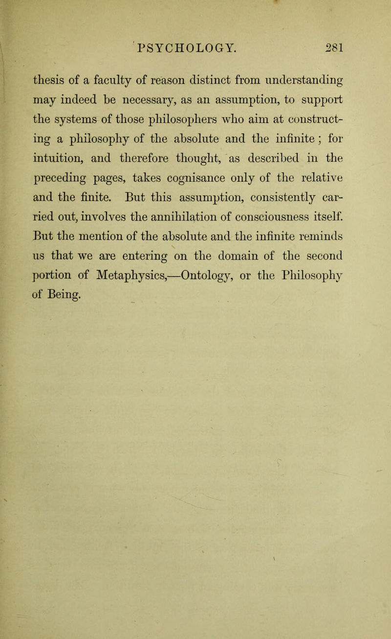 thesis of a faculty of reason distinct from understanding may indeed be necessary, as an assumption, to support the systems of those philosophers who aim at construct- ing a philosophy of the absolute and the infinite; for intuition, and therefore thought, as described in the preceding pages, takes cognisance only of the relative and the finite. But this assumption, consistently car- ried out, involves the annihilation of consciousness itself. But the mention of the absolute and the infinite reminds us that we are entering on the domain of the second portion of Metaphysics,—Ontology, or the Philosophy of Being.
