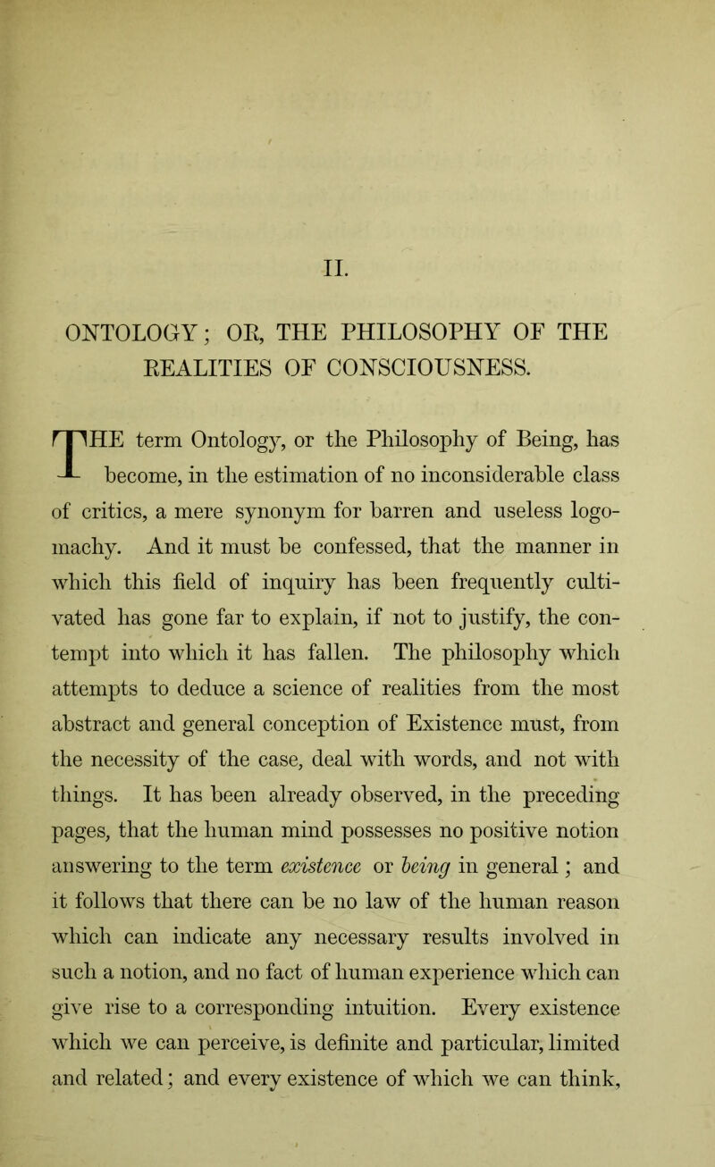 II. ONTOLOGY; OR, THE PHILOSOPHY OF THE REALITIES OF CONSCIOUSNESS. HE term Ontology, or the Philosophy of Being, has become, in the estimation of no inconsiderable class of critics, a mere synonym for barren and useless logo- machy. And it must be confessed, that the manner in which this field of inquiry has been frequently culti- vated has gone far to explain, if not to justify, the con- tempt into which it has fallen. The philosophy which attempts to deduce a science of realities from the most abstract and general conception of Existence must, from the necessity of the case, deal with words, and not with things. It has been already observed, in the preceding pages, that the human mind possesses no positive notion answering to the term existence or being in general; and it follows that there can be no law of the human reason which can indicate any necessary results involved in such a notion, and no fact of human experience which can give rise to a corresponding intuition. Every existence which we can perceive, is definite and particular, limited and related; and every existence of which we can think,