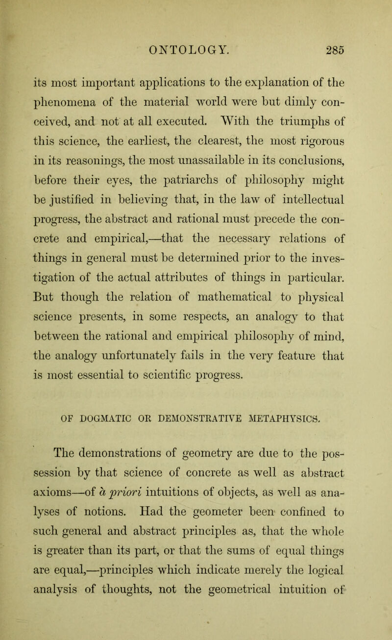 its most important applications to tlie explanation of the phenomena of the material world were but dimly con- ceived, and not at all executed. With the triumphs of this science, the earliest, the clearest, the most rigorous in its reasonings, the most unassailable in its conclusions, before their eyes, the patriarchs of philosophy might be justified in believing that, in the law of intellectual progress, the abstract and rational must precede the con- crete and empirical,—that the necessary relations of things in general must be determined prior to the inves- tigation of the actual attributes of things in particular. But though the relation of mathematical to physical science presents, in some respects, an analogy to that between the rational and empirical philosophy of mind, the analogy unfortunately fails in the very feature that is most essential to scientific progress. OF DOGMATIC OR DEMONSTRATIVE METAPHYSICS. The demonstrations of geometry are due to the pos- session by that science of concrete as well as abstract axioms—of a priori intuitions of objects, as well as ana- lyses of notions. Had the geometer been confined to such general and abstract principles as, that the whole is greater than its part, or that the sums of equal things are equal,—principles which indicate merely the logical analysis of thoughts, not the geometrical intuition of