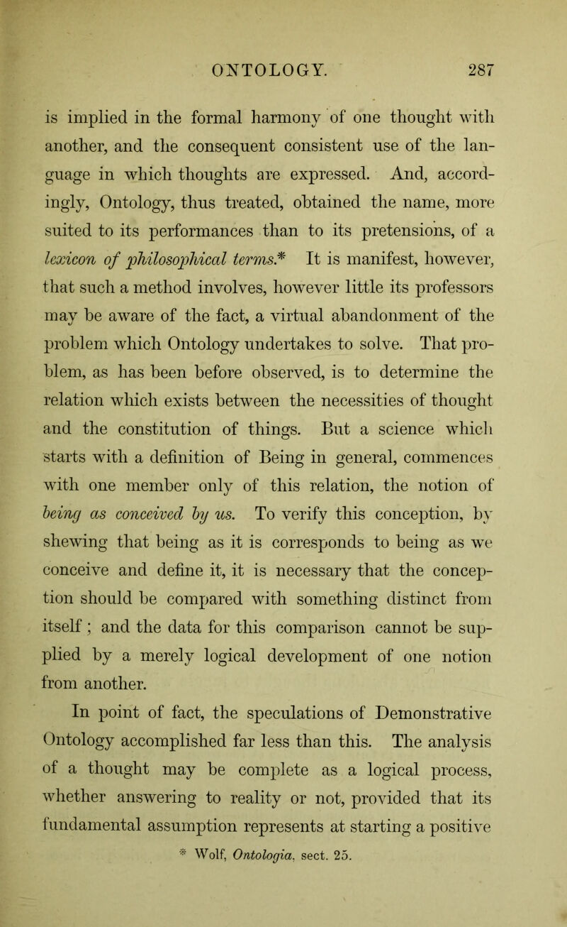 is implied in the formal harmony of one thought with another, and the consequent consistent use of the lan- guage in which thoughts are expressed. And, accord- ingly, Ontology, thus treated, obtained the name, more suited to its performances than to its pretensions, of a lexicon of philosophical terms* It is manifest, however, that such a method involves, however little its professors may be aware of the fact, a virtual abandonment of the problem which Ontology undertakes to solve. That pro- blem, as has been before observed, is to determine the relation which exists between the necessities of thought and the constitution of things. But a science which starts with a definition of Being in general, commences with one member only of this relation, the notion of being as conceived by us. To verify this conception, by shewing that being as it is corresponds to being as we conceive and define it, it is necessary that the concep- tion should be compared with something distinct from itself ; and the data for this comparison cannot be sup- plied by a merely logical development of one notion from another. In point of fact, the speculations of Demonstrative Ontology accomplished far less than this. The analysis of a thought may be complete as a logical process, whether answering to reality or not, provided that its fundamental assumption represents at starting a positive * Wolf, Ontologia, sect. 25.
