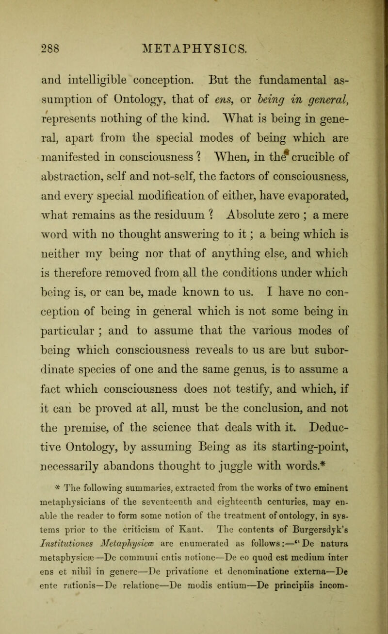 and intelligible conception. But the fundamental as- sumption of Ontology, that of ens, or being in general, represents nothing of the kind. What is being in gene- ral, apart from the special modes of being which are manifested in consciousness % When, in th^ crucible of abstraction, self and not-self, the factors of consciousness, and every special modification of either, have evaporated, what remains as the residuum % Absolute zero ; a mere word with no thought answering to it; a being which is neither my being nor that of anything else, and which is therefore removed from all the conditions under which being is, or can be, made known to us. I have no con- ception of being in general which is not some being in particular ; and to assume that the various modes of being which consciousness reveals to us are but subor- dinate species of one and the same genus, is to assume a fact which consciousness does not testify, and which, if it can be proved at all, must be the conclusion, and not the premise, of the science that deals with it. Deduc- tive Ontology, by assuming Being as its starting-point, necessarily abandons thought to juggle with words * * The following summaries, extracted from the works of two eminent metaphysicians of the seventeenth and eighteenth centuries, may en- able the reader to form some notion of the treatment of ontology, in sys- tems prior to the criticism of Kant. The contents of Burgersdyk’s Institutiones Metaphysicce are enumerated as follows:—“De natura metaphysics—De communi entis notione—De eo quod est medium inter ens et nihil in genere—De privatione et denominatione externa—De ente rationis—De relatione—De modis entium—De principiis incom-