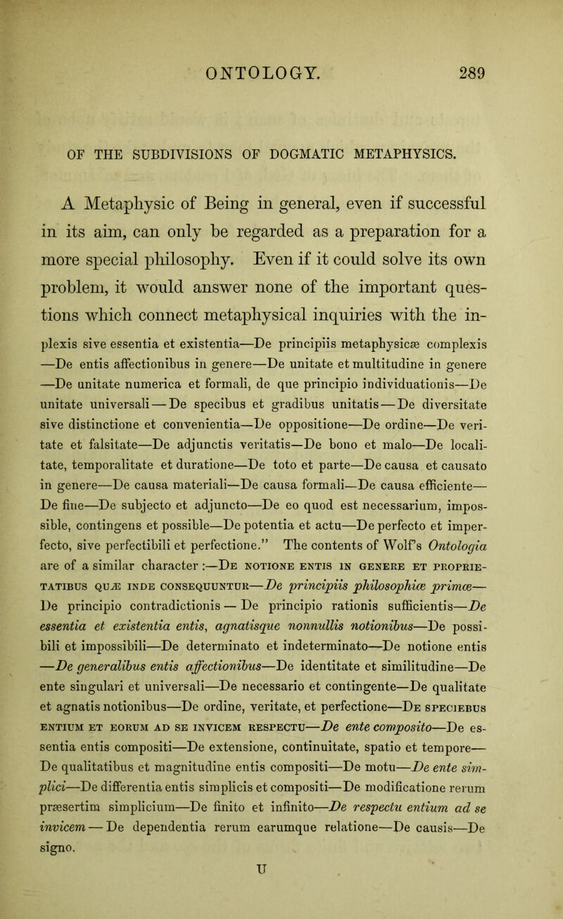OF THE SUBDIVISIONS OF DOGMATIC METAPHYSICS. A Metaphysic of Being in general, even if successful in its aim, can only be regarded as a preparation for a more special philosophy. Even if it could solve its own problem, it would answer none of the important ques- tions which connect metaphysical inquiries with the in- plexis sive essentia et existentia—De principiis metaphysics complexes —De entis affectionibus in genere—De unitate et multitudine in genere —De unitate numerica et formali, de que principio individuationis—De unitate universali — De specibus et gradibus unitatis — De diversitate sive distinctione et convenientia—De oppositione—De ordine—De veri- tate et falsitate—De adjunctis veritatis—De bono et malo—De locali- tate, temporalitate et duratione—De toto et parte—De causa et causato in genere—De causa materiali—De causa formali—De causa efficiente— De fine—De subjecto et adjuncto—De eo quod est necessarium, impos- sible, contingens et possible—De potentia et actu—De perfecto et imper- fecto, sive perfectibili et perfectione.” The contents of Wolfs Ontologia are of a similar character:—De notione entis in genere et proprie- tatibus QUiE inde consequuntur—De principiis philosophice primce— De principio contradictionis — De principio rationis sufficients—De essentia et existentia entis, agnatisque nonnullis notionibus—De possi- bili et impossibili—De determinate et indeterminato—De notione entis —De generalibus entis affectionibus—De identitate et similitudine—De ente singulari et universali—De necessario et contingente—De qualitate et agnatis notionibus—De ordine, veritate, et perfectione—De speciebus entitjm et EORiJM ad se invicem respectu—De ente composito—De es- sentia entis compositi—De extensione, continuitate, spatio et tempore— De qualitatibus et magnitudine entis compositi—De motu—De ente sim- plid—De differentia entis simplicis et compositi—De modificatione rerum prsesertim simplicium—De finito et infinito—De respectu entium ad se invicem — De dependentia rerum earumque relatione—De causis—De signo. U
