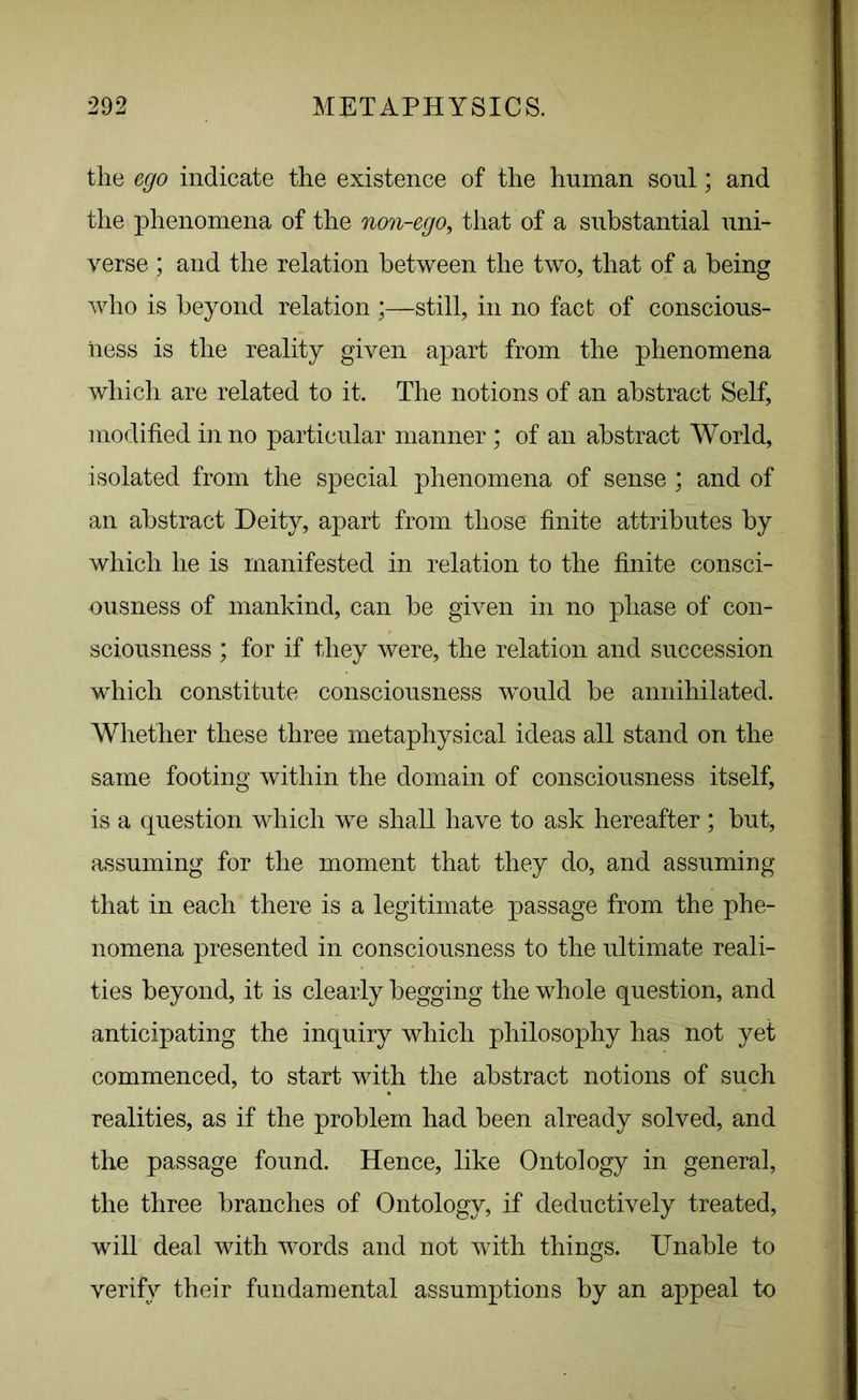 the ego indicate the existence of the human soul; and the phenomena of the non-ego, that of a substantial uni- verse ; and the relation between the two, that of a being who is beyond relation ;—still, in no fact of conscious- ness is the reality given apart from the phenomena which are related to it. The notions of an abstract Self, modified in no particular manner ; of an abstract World, isolated from the special phenomena of sense ; and of an abstract Deity, apart from those finite attributes by which he is manifested in relation to the finite consci- ousness of mankind, can be given in no phase of con- sciousness ; for if they were, the relation and succession which constitute consciousness would be annihilated. Whether these three metaphysical ideas all stand on the same footing within the domain of consciousness itself, is a question which we shall have to ask hereafter ; but, assuming for the moment that they do, and assuming that in each there is a legitimate passage from the phe- nomena presented in consciousness to the ultimate reali- ties beyond, it is clearly begging the whole question, and anticipating the inquiry which philosophy has not yet commenced, to start with the abstract notions of such realities, as if the problem had been already solved, and the passage found. Hence, like Ontology in general, the three branches of Ontology, if deductively treated, will deal with words and not with things. Unable to verify their fundamental assumptions by an appeal to