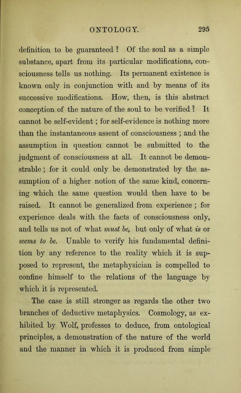 definition, to be guaranteed ? Of the soul as a simple substance, apart from its particular modifications, con- sciousness tells us nothing. Its permanent existence is known only in conjunction with and by means of its successive modifications. How, then, is this abstract conception of the nature of the soul to be verified \ It cannot be self-evident ; for self-evidence is nothing more than the instantaneous assent of consciousness ; and the assumption in question cannot be submitted to the judgment of consciousness at all. It cannot be demon- strable ; for it could only be demonstrated by the as- sumption of a higher notion of the same kind, concern- ing which the same question would then have to be raised. It cannot be generalized from experience ; for experience deals with the facts of consciousness only, and tells us not of what must be, but only of what is or seems to be. Unable to verify his fundamental defini- tion by any reference to the reality which it is sup- posed to represent, the metaphysician is compelled to confine himself to the relations of the language by which it is represented. The case is still stronger as regards the other two branches of deductive metaphysics. Cosmology, as ex- hibited by Wolf, professes to deduce, from ontological principles, a demonstration of the nature of the world and the manner in which it is produced from simple