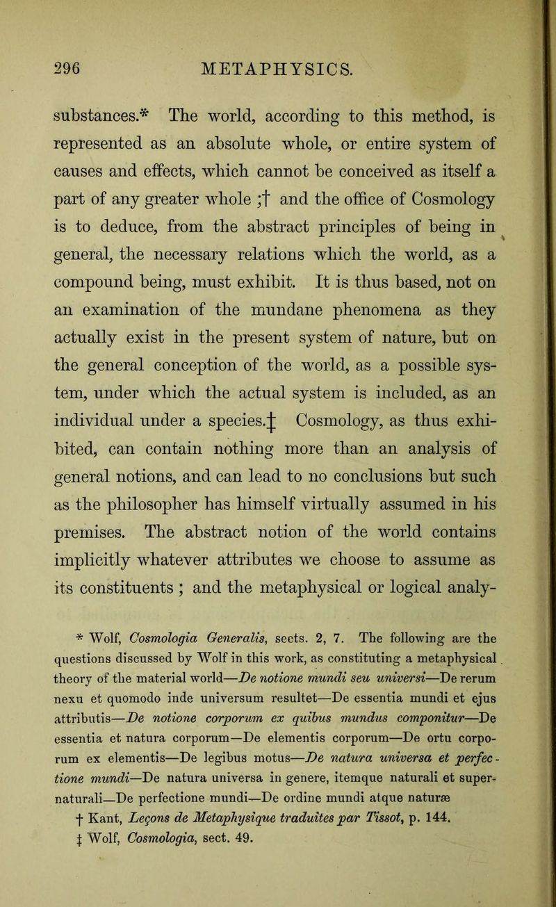 substances.* The world, according to this method, is represented as an absolute whole, or entire system of causes and effects, which cannot be conceived as itself a part of any greater whole ;f and the office of Cosmology is to deduce, from the abstract principles of being in general, the necessary relations which the world, as a compound being, must exhibit. It is thus based, not on an examination of the mundane phenomena as they actually exist in the present system of nature, but on the general conception of the world, as a possible sys- tem, under which the actual system is included, as an individual under a species.;]; Cosmology, as thus exhi- bited, can contain nothing more than an analysis of general notions, and can lead to no conclusions but such as the philosopher has himself virtually assumed in his premises. The abstract notion of the world contains implicitly whatever attributes we choose to assume as its constituents ; and the metaphysical or logical analy- * Wolf, Cosmologia Generalise sects. 2, 7. The following are the questions discussed by Wolf in this work, as constituting a metaphysical theory of the material world—De notione mundi sen universi—De rerum nexu et quomodo inde universum resultet—De essentia mundi et ejus attributis—De notione corporum ex quibus mundus componitur—De essentia et natura corporum—De elementis corporum—De ortu corpo- rum ex elementis—De legibus motus—De natura universa et perfec- tion mundi—De natura universa in genere, itemque naturali et super- natural—De perfectione mundi—De ordine mundi atque naturae f Kant, Legons de Metaphysique traduites par Tissot, p. 144. | Wolf, Cosmologia, sect. 49.