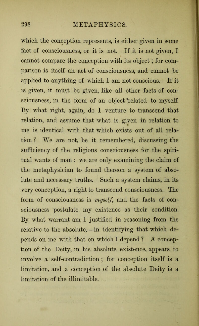 which the conception represents, is either given in some fact of consciousness, or it is not. If it is not given, I cannot compare the conception with its object; for com- parison is itself an act of consciousness, and cannot be applied to anything of which I am not conscious. If it is given, it must be given, like all other facts of con- sciousness, in the form of an object “related to myself. By what right, again, do 1 venture to transcend that relation, and assume that what is given in relation to me is identical with that which exists out of all rela- tion ? We are not, be it remembered, discussing the sufficiency of the religious consciousness for the spiri- tual wants of man : we are only examining the claim of the metaphysician to found thereon a system of abso- lute and necessary truths. Such a system claims, in its very conception, a right to transcend consciousness. The form of consciousness is myself ’ and the facts of con- sciousness postulate my existence as their condition. By what warrant am I justified in reasoning from the relative to the absolute,—in identifying that which de- pends on me with that on which I depend % A concep- tion of the Deity, in his absolute existence, appears to involve a self-contradiction; for conception itself is a limitation, and a conception of the absolute Deity is a limitation of the illimitable.