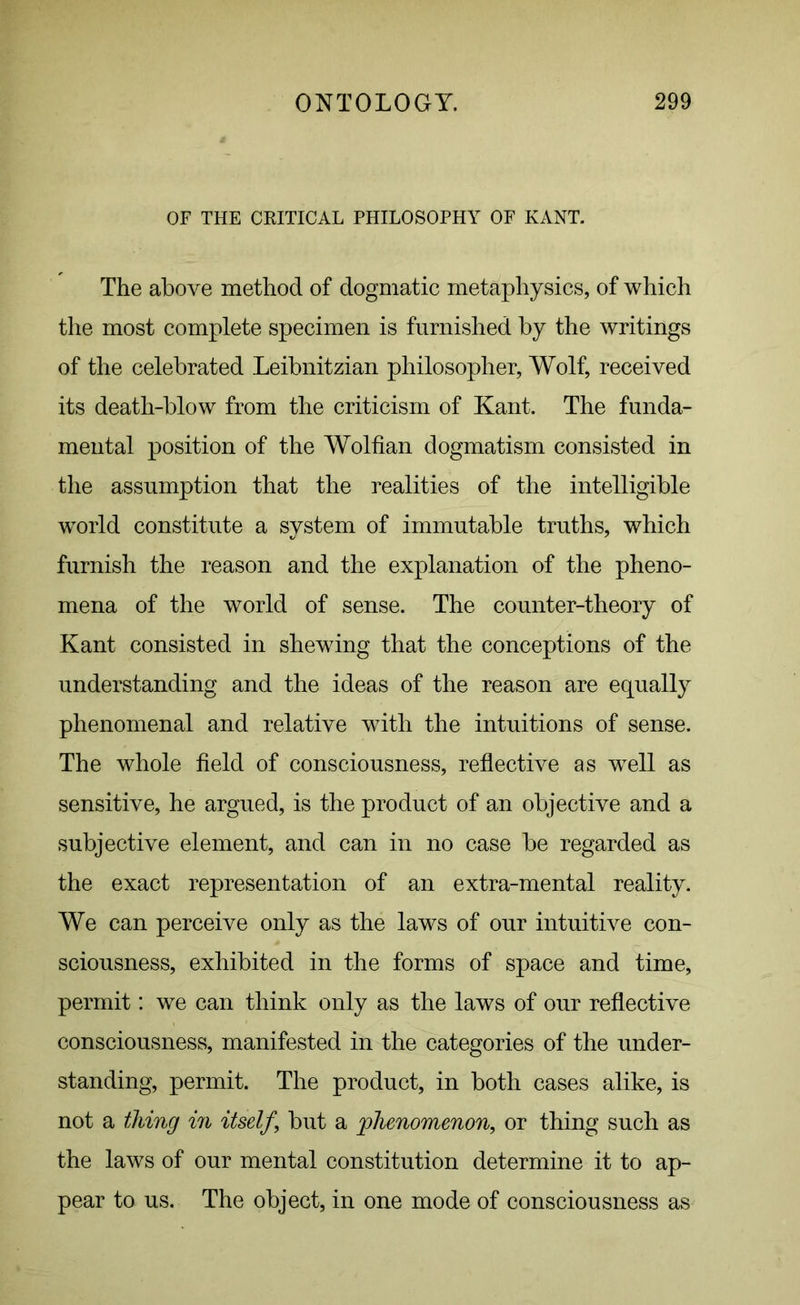 OF THE CRITICAL PHILOSOPHY OF KANT. The above method of dogmatic metaphysics, of which the most complete specimen is furnished by the writings of the celebrated Leibnitzian philosopher, Wolf, received its death-blow from the criticism of Kant. The funda- mental position of the Wolfian dogmatism consisted in the assumption that the realities of the intelligible world constitute a system of immutable truths, which furnish the reason and the explanation of the pheno- mena of the world of sense. The counter-theory of Kant consisted in shewing that the conceptions of the understanding and the ideas of the reason are equally phenomenal and relative with the intuitions of sense. The whole field of consciousness, reflective as well as sensitive, he argued, is the product of an objective and a subjective element, and can in no case be regarded as the exact representation of an extra-mental reality. We can perceive only as the laws of our intuitive con- sciousness, exhibited in the forms of space and time, permit: we can think only as the laws of our reflective consciousness, manifested in the categories of the under- standing, permit. The product, in both cases alike, is not a tiling in itself ‘ but a phenomenon, or thing such as the laws of our mental constitution determine it to ap- pear to us. The object, in one mode of consciousness as