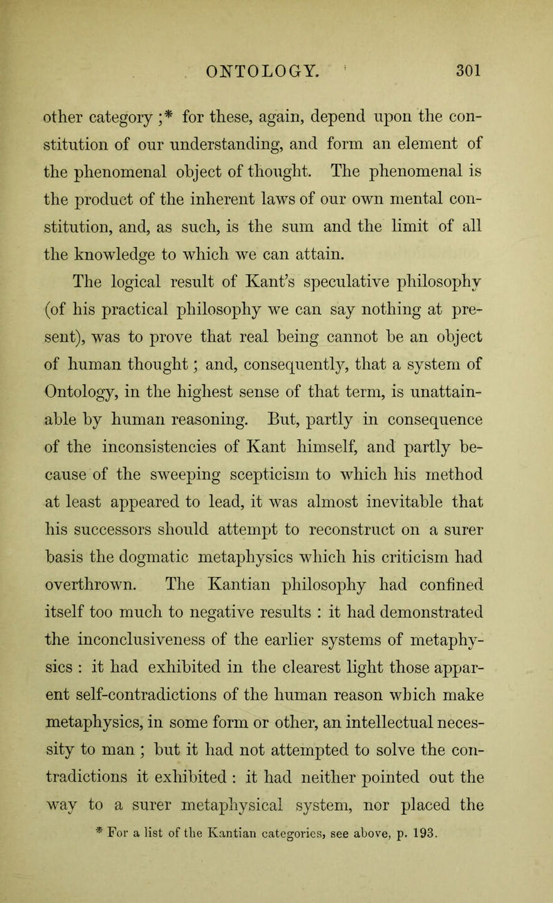 other category ;* for these, again, depend upon the con- stitution of our understanding, and form an element of the phenomenal object of thought. The phenomenal is the product of the inherent laws of our own mental con- stitution, and, as such, is the sum and the limit of all the knowledge to which we can attain. The logical result of Kant’s speculative philosophy (of his practical philosophy we can say nothing at pre- sent), was to prove that real being cannot be an object of human thought; and, consequently, that a system of Ontology, in the highest sense of that term, is unattain- able by human reasoning. But, partly in consequence of the inconsistencies of Kant himself, and partly be- cause of the sweeping scepticism to which his method at least appeared to lead, it was almost inevitable that his successors should attempt to reconstruct on a surer basis the dogmatic metaphysics which his criticism had overthrown. The Kantian philosophy had confined itself too much to negative results : it had demonstrated the inconclusiveness of the earlier systems of metaphy- sics : it had exhibited in the clearest light those appar- ent self-contradictions of the human reason which make metaphysics, in some form or other, an intellectual neces- sity to man ; but it had not attempted to solve the con- tradictions it exhibited : it had neither pointed out the way to a surer metaphysical system, nor placed the * For a list of tlie Kantian categories, see above, p. 193.
