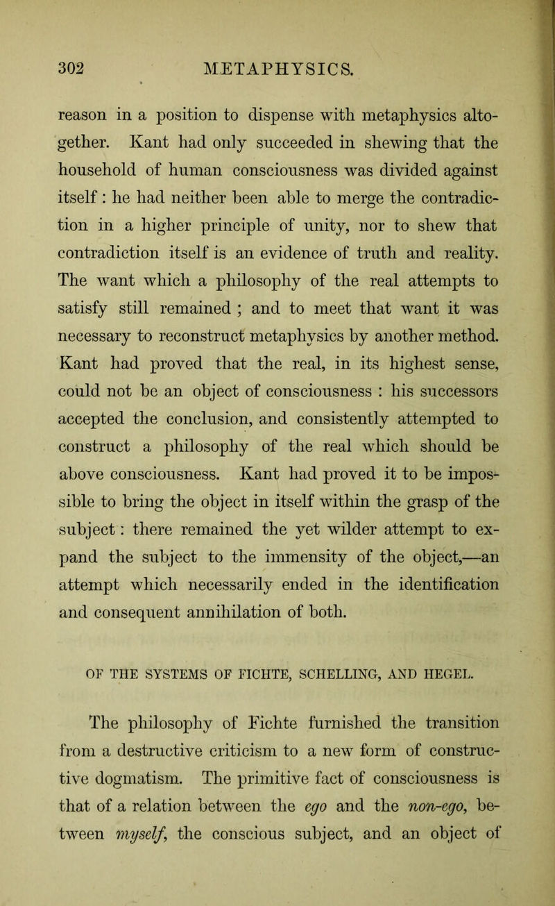 reason in a position to dispense with metaphysics alto- gether. Kant had only succeeded in shewing that the household of human consciousness was divided against itself : he had neither been able to merge the contradic- tion in a higher principle of unity, nor to shew that contradiction itself is an evidence of truth and reality. The want which a philosophy of the real attempts to satisfy still remained ; and to meet that want it was necessary to reconstruct metaphysics by another method. Kant had proved that the real, in its highest sense, could not he an object of consciousness : his successors accepted the conclusion, and consistently attempted to construct a philosophy of the real which should be above consciousness. Kant had proved it to be impos- sible to bring the object in itself within the grasp of the subject: there remained the yet wilder attempt to ex- pand the subject to the immensity of the object,—an attempt which necessarily ended in the identification and consequent annihilation of both. OF THE SYSTEMS OF FICHTE, SCHELLING, AND HEGEL. The philosophy of Fichte furnished the transition from a destructive criticism to a new form of construc- tive dogmatism. The primitive fact of consciousness is that of a relation between the ego and the non-ego, be- tween myself, the conscious subject, and an object of