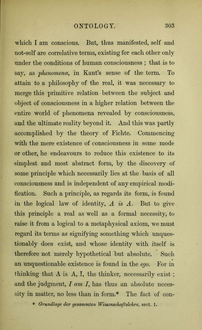 which I am conscious. But, thus manifested, self and not-self are correlative terms, existing for each other only under the conditions of human consciousness ; that is to say, as phenomena, in Kant’s sense of the term. To attain to a philosophy of the real, it was necessary to merge this primitive relation between the subject and object of consciousness in a higher relation between the entire world of phenomena revealed by consciousness, and the ultimate reality beyond it. And this was partly accomplished by the theory of Fichte. Commencing with the mere existence of consciousness in some mode or other, he endeavours to reduce this existence to its simplest and most abstract form, by the discovery of some principle which necessarily lies at the basis of all consciousness and is independent of any empirical modi- fication. Such a principle, as regards its form, is found in the logical law of identity, A is A. But to give this principle a real as well as a formal necessity, to raise it from a logical to a metaphysical axiom, we must regard its terms as signifying something which unques- tionably does exist, and whose identity with itself is therefore not merely hypothetical but absolute. Such an unquestionable existence is found in the ego. For in thinking that A is A, I, the thinker, necessarily exist; and the judgment, I am 7, has thus an absolute neces- sity in matter, no less than in form.* The fact of con- * Grundlage der gesammten Wissenschaftslehre, sect. 1.