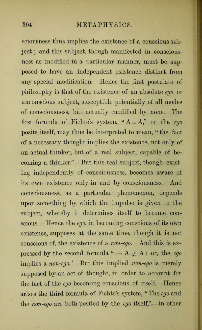 sciousness thus implies the existence of a conscious sub- ject ; and this subject, though manifested in conscious- ness as modified in a particular manner, must he sup- posed to have an independent existence distinct from any special modification. Hence the first postulate of philosophy is that of the existence of an absolute ego or unconscious subject, susceptible potentially of all modes of consciousness, but actually modified by none. The first formula of Fichte’s system, “A = A,” or the ego posits itself, may thus be interpreted to mean, “ the fact of a necessary thought implies the existence, not only of an actual thinker, but of a real subject, capable of be- coming a thinker.” But this real subject, though exist- ing independently of consciousness, becomes aware of its own existence only in and by consciousness. And consciousness, as a particular phenomenon, depends upon something by which the impulse is given to the subject, whereby it determines itself to become con- scious. Hence the ego, in becoming conscious of its own existence, supposes at the same time, though it is not conscious of, the existence of a non-ego. And this is ex- pressed by the second formula “ — A zf: A ; or, the ego implies a non-ego. ’ But this implied non-ego is merely supposed by an act of thought, in order to account for the fact of the ego becoming conscious of itself. Hence arises the third formula of Fichte’s system, “ The ego and the non-ego are both posited by the ego itself,”—in other