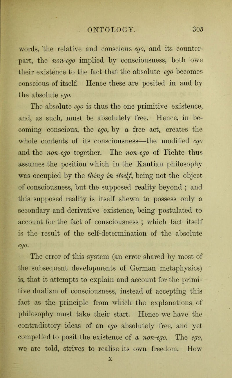 words, ‘the relative and conscious ego, and its counter- part, the non-ego implied by consciousness, both owe their existence to the fact that the absolute ego becomes conscious of itself. Hence these are posited in and by the absolute ego. The absolute ego is thus the one primitive existence, and, as such, must be absolutely free. Hence, in be- coming conscious, the ego, by a free act,, creates the whole contents of its consciousness—the modified ego and the non-ego together. The non-ego of Fichte thus assumes the position which in the Kantian philosophy was occupied by the thing in itself, being not the object of consciousness, but the supposed reality beyond ; and this supposed reality is itself shewn to possess only a secondary and derivative existence, being postulated to account for the fact of consciousness ; which fact itself is the result of the self-determination of the absolute ego. The error of this system (an error shared by most of the subsequent developments of German metaphysics) is, that it attempts to explain and account for the primi- tive dualism of consciousness, instead of accepting this fact as the principle from which the explanations of philosophy must take their start. Hence we have the contradictory ideas of an ego absolutely free, and yet compelled to posit the existence of a non-ego. The ego, we are told, strives to realise its own freedom. How x