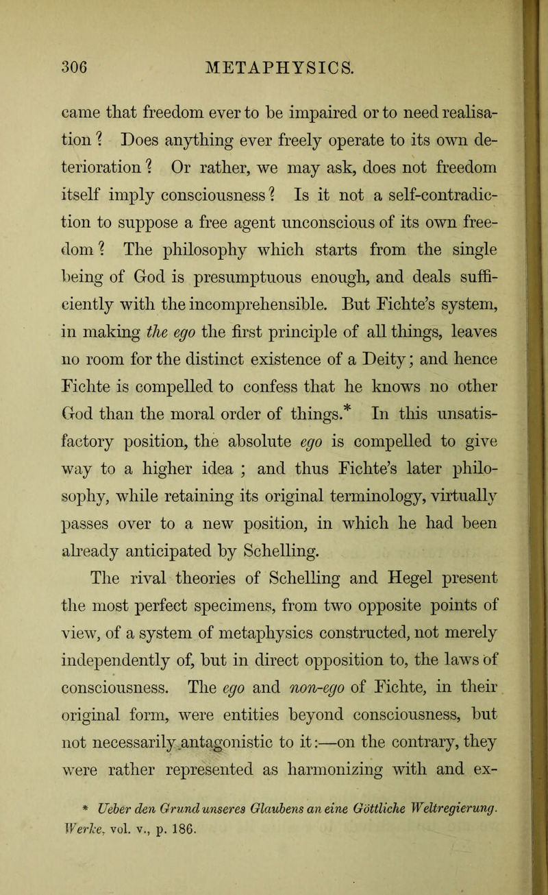 came that freedom ever to be impaired or to need realisa- tion \ Does anything ever freely operate to its own de- terioration % Or rather, we may ask, does not freedom itself imply consciousness \ Is it not a self-contradic- tion to suppose a free agent unconscious of its own free- dom ? The philosophy which starts from, the single being of God is presumptuous enough, and deals suffi- ciently with the incomprehensible. But Fichte’s system, in making the ego the first principle of all things, leaves no room for the distinct existence of a Deity; and hence Fichte is compelled to confess that he knows no other God than the moral order of things.* In this unsatis- factory position, the absolute ego is compelled to give way to a higher idea ; and thus Fichte’s later philo- sophy, while retaining its original terminology, virtually passes over to a new position, in which he had been already anticipated by Schelling. The rival theories of Schelling and Hegel present the most perfect specimens, from two opposite points of view, of a system of metaphysics constructed, not merely independently of, but in direct opposition to, the laws of consciousness. The ego and non-ego of Fichte, in their original form, were entities beyond consciousness, but not necessarily antagonistic to it:—on the contrary, they were rather represented as harmonizing with and ex- * Ueber den Grund unseres Glaubens an eine Gottliche Weltregierung. Werlce. vol. v., t>. 186.