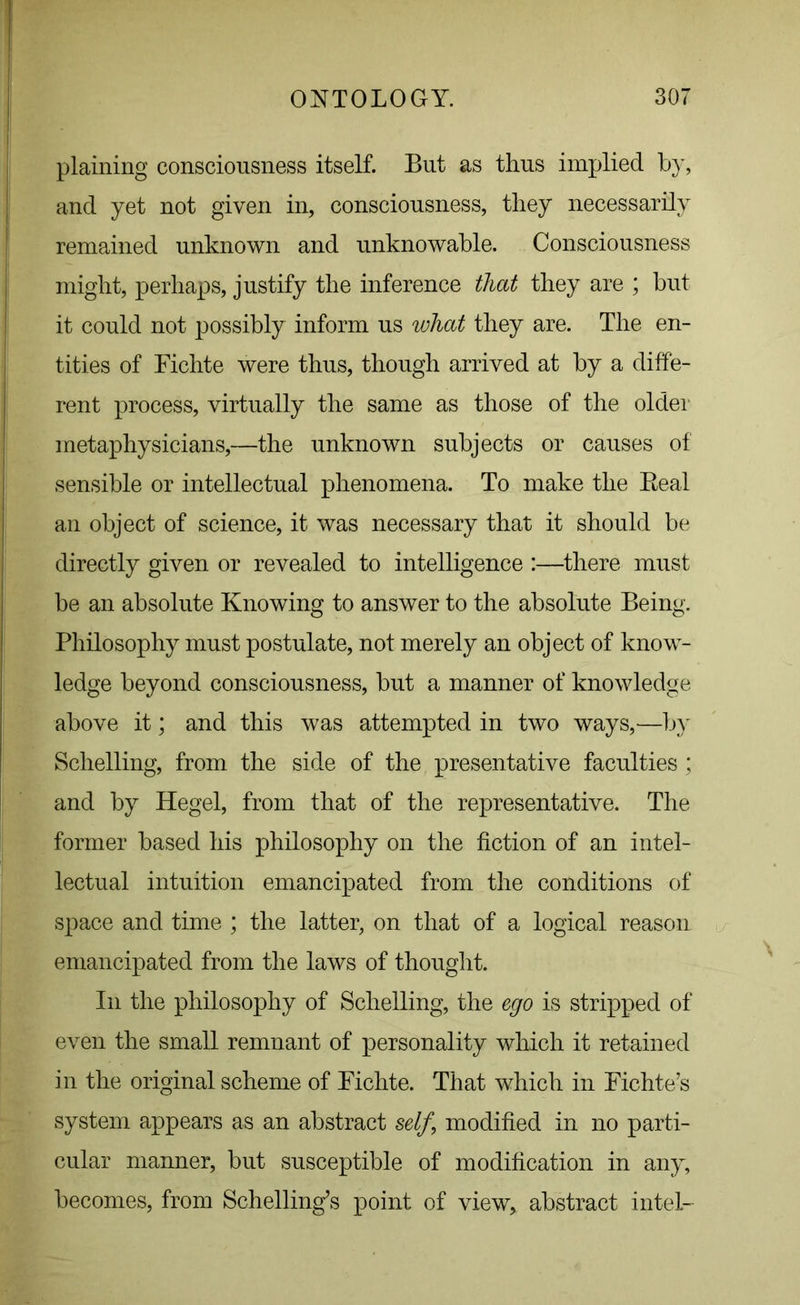 plaining consciousness itself. But as thus implied by, and yet not given in, consciousness, they necessarily remained unknown and unknowable. Consciousness might, perhaps, justify the inference that they are ; but it could not possibly inform us what they are. The en- tities of Fichte were thus, though arrived at by a diffe- rent process, virtually the same as those of the older metaphysicians,—the unknown subjects or causes of sensible or intellectual phenomena. To make the Beal an object of science, it was necessary that it should be directly given or revealed to intelligence :—there must be an absolute Knowing to answer to the absolute Being. Philosophy must postulate, not merely an object of know- ledge beyond consciousness, but a manner of knowledge above it; and this was attempted in two ways,—by Sclielling, from the side of the presentative faculties; and by Hegel, from that of the representative. The former based his philosophy on the fiction of an intel- lectual intuition emancipated from the conditions of space and time ; the latter, on that of a logical reason emancipated from the laws of thought. In the philosophy of Sclielling, the ego is stripped of even the small remnant of personality which it retained in the original scheme of Fichte. That which in Fichte’s system appears as an abstract self \ modified in no parti- cular manner, but susceptible of modification in any, becomes, from Schelling’s point of view, abstract intel-