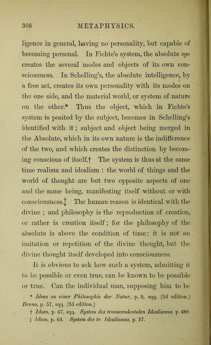 ligence in general, having no personality, but capable of becoming personal. In Fichte’s system, the absolute ego creates the several modes and objects of its own con- sciousness. In Scbelling’s, the absolute intelligence, by » a free act, creates its own personality with its modes on the one side, and the material world, or system of nature on the other* Thus the object, which in Fichte’s system is posited by the subject, becomes in Scbelling’s identified with it; subject and object being merged in the Absolute, which in its own nature is the indifference of the two, and which creates the distinction by becom- ing conscious of itself.f The system is thus at the same time realism and idealism : the world of things and the world of thought are but two opposite aspects of one and the same being, manifesting itself without or with consciousness.! The human reason is identical with the divine ; and philosophy is the reproduction of creation, or rather is creation itself; for the philosophy of the absolute is above the condition of time: it is not an imitation or repetition of the divine thought, but the divine thought itself developed into consciousness. It is obvious to ask how such a system, admitting it to be possible or even true, can be known to be possible or true. Can the individual man, supposing him to be * Ideen zu einer Philosophic der Natur, p. 9, sqq. (2d edition.) Bruno, p. 57, sqq. (2d edition.) f Ideen, p. 67, sqq. System des transcendentalen Idealismus, p.480. | Ideen, p. 64. System des tr. Idealismus, p. 17.