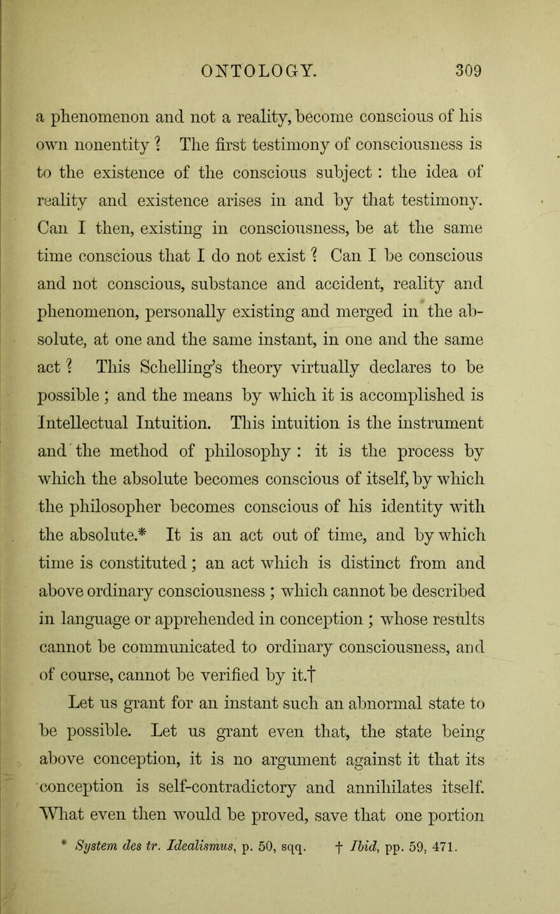 a phenomenon and not a reality, become conscious of his own nonentity \ The first testimony of consciousness is to the existence of the conscious subject: the idea of reality and existence arises in and by that testimony. Can I then, existing in consciousness, be at the same time conscious that I do not exist % Can I be conscious and not conscious, substance and accident, reality and phenomenon, personally existing and merged in the ab- solute, at one and the same instant, in one and the same act ? This Schelling’s theory virtually declares to be possible ; and the means by which it is accomplished is Intellectual Intuition. This intuition is the instrument and the method of philosophy : it is the process by which the absolute becomes conscious of itself, by which the philosopher becomes conscious of his identity with the absolute.* It is an act out of time, and by which time is constituted; an act which is distinct from and above ordinary consciousness ; which cannot be described in language or apprehended in conception ; whose results cannot be communicated to ordinary consciousness, and of course, cannot be verified by it.t Let us grant for an instant such an abnormal state to be possible. Let us grant even that, the state being- above conception, it is no argument against it that its conception is self-contradictory and annihilates itself. What even then would be proved, save that one portion * System des tr. Idealismus, p. 50, sqq. f Ibid, pp. 59, 471.