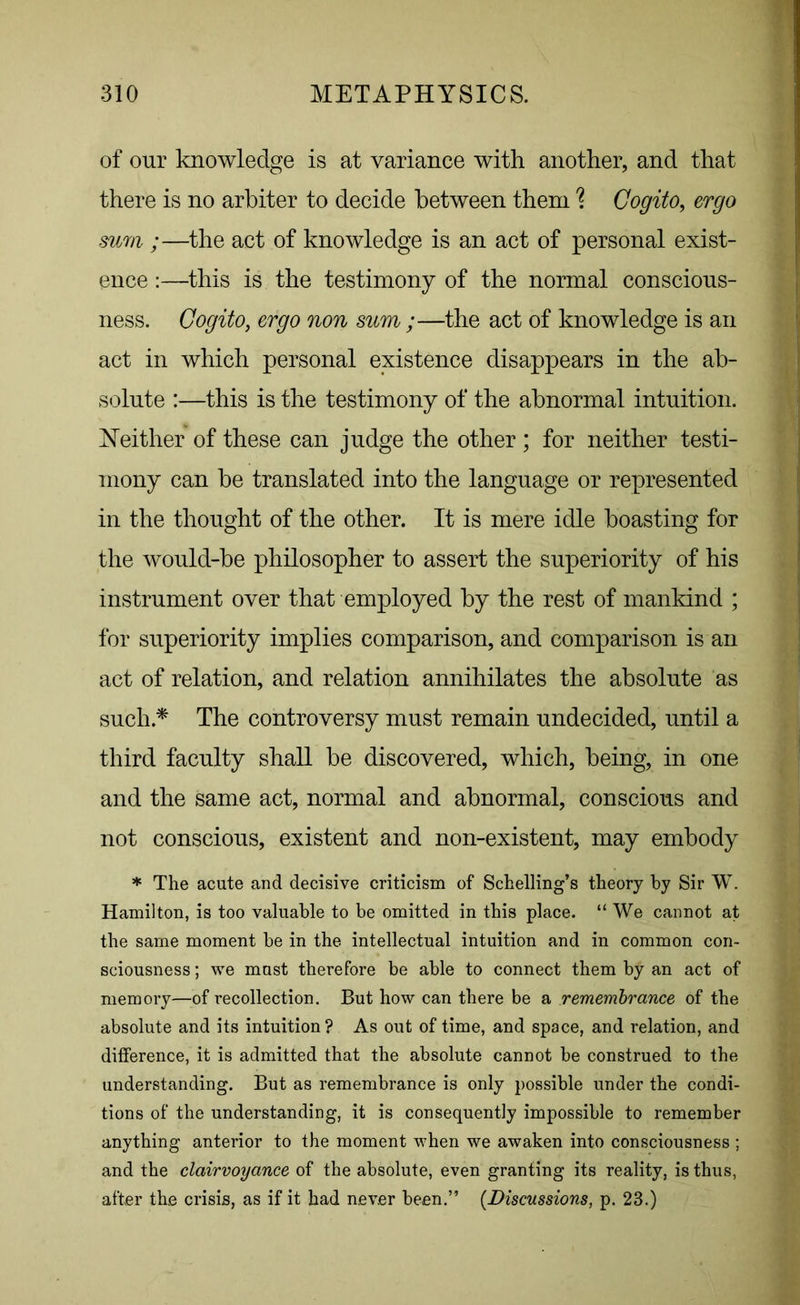 of our knowledge is at variance with another, and that there is no arbiter to decide between them % Cogito, ergo sum ;—the act of knowledge is an act of personal exist- ence :—this is the testimony of the normal conscious- ness. Cogito, ergo non sum ;—the act of knowledge is an act in which personal existence disappears in the ab- solute :—this is the testimony of the abnormal intuition. Neither of these can judge the other; for neither testi- mony can be translated into the language or represented in the thought of the other. It is mere idle boasting for the would-be philosopher to assert the superiority of his instrument over that employed by the rest of mankind ; for superiority implies comparison, and comparison is an act of relation, and relation annihilates the absolute as such* The controversy must remain undecided, until a third faculty shall be discovered, which, being, in one and the same act, normal and abnormal, conscious and not conscious, existent and non-existent, may embody * The acute and decisive criticism of Schelling’s theory by Sir W. Hamilton, is too valuable to be omitted in this place. “ We cannot at the same moment be in the intellectual intuition and in common con- sciousness ; we must therefore be able to connect them by an act of memory—of recollection. But how can there be a remembrance of the absolute and its intuition? As out of time, and space, and relation, and difference, it is admitted that the absolute cannot be construed to the understanding. But as remembrance is only possible under the condi- tions of the understanding, it is consequently impossible to remember anything anterior to the moment when we awaken into consciousness ; and the clairvoyance of the absolute, even granting its reality, is thus, after the crisis, as if it had never been.” [Discussions, p. 23.)
