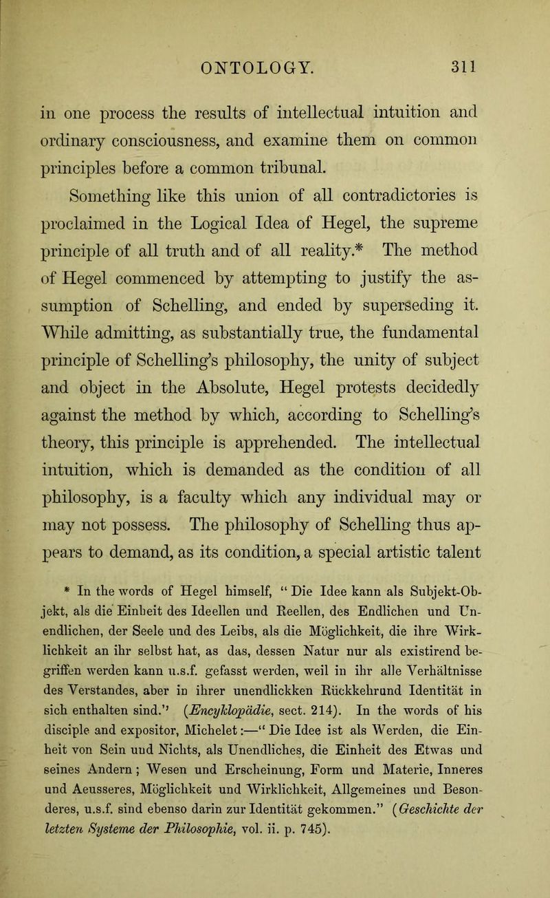 in one process the results of intellectual intuition and ordinary consciousness, and examine them on common principles before a common tribunal. Something like this union of all contradictories is proclaimed in the Logical Idea of Hegel, the supreme principle of all truth and of all reality * The method of Hegel commenced by attempting to justify the as- sumption of Schelling, and ended by superseding it. While admitting, as substantially true, the fundamental principle of Schelling’s philosophy, the unity of subject and object in the Absolute, Hegel protests decidedly against the method by which, according to Schelling’s theory, this principle is apprehended. The intellectual intuition, which is demanded as the condition of all philosophy, is a faculty which any individual may or may not possess. The philosophy of Schelling thus ap- pears to demand, as its condition, a special artistic talent * In the words of Hegel himself, “ Die Idee kann als Subjekt-Ob- jekt, als die Einbeit des Ideellen und Reellen, des Endlichen und Un- endlichen, der Seele und des Leibs, als die Moglichkeit, die ihre Wirk- lichkeit an ibr selbst bat, as das, dessen Natur nur als existirend be- griffen werden kann u.s.f. gefasst werden, weil in ihr alle Verhaltnisse des Verstandes, aber in ibrer unendlickken Riickkebrund Identitat in sicb entbalten sind.’’ (Encyklopadie, sect. 214). In the words of bis disciple and expositor, Michelet:—“ Die Idee ist als Werden, die Ein- heit von Sein uud Nicbts, als Unendliches, die Einbeit des Etwas und seines Andern; Wesen und Erscheinung, Form und Materie, Inneres und Aeusseres, Moglichkeit und Wirklicbkeit, Allgemeines und Beson- deres, u.s.f. sind ebenso darin zur Identitat gekommen.” (Geschichte der letzten Systeme der Philosophic, vol. ii. p. 745).