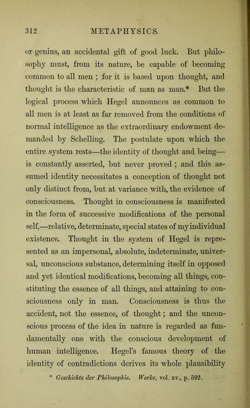 or genius, an accidental gift of good luck. But philo- sophy must, from its nature, he capable of becoming common to all men ; for it is based upon thought, and thought is the characteristic of man as man.f But the logical process which Hegel announces as common to all men is at least as far removed from the conditions of normal intelligence as the extraordinary endowment de- manded by Schelling. The postulate upon which the entire system rests—the identity of thought and being— is constantly asserted, but never proved ; and this as- sumed identity necessitates a conception of thought not only distinct from, but. at variance with, the evidence of consciousness. Thought in consciousness is manifested in the form of successive modifications of the personal self,—relative, determinate, special states of my individual existence. Thought in the system of Hegel is repre- sented as an impersonal, absolute, indeterminate, univer- sal, unconscious substance, determining itself in opposed and yet identical modifications, becoming all things, con- stituting the essence of all things, and attaining to con- sciousness only in man. Consciousness is thus the accident, not the essence, of thought; and the uncon- scious process of the idea in nature is regarded as fun- damentally one with the conscious development of human intelligence. Hegel’s famous theory of the identity of contradictions derives its whole plausibility * Geschichte der Philosophic. Werke, vol. xv., p. 592.