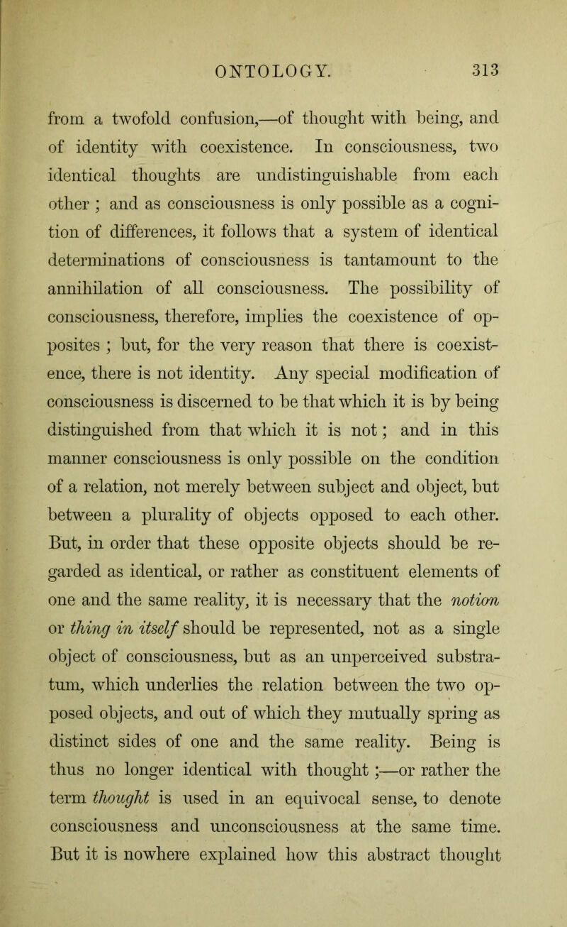 from a twofold confusion,—of thought with being, and of identity with coexistence. In consciousness, two identical thoughts are undistinguishable from each other ; and as consciousness is only possible as a cogni- tion of differences, it follows that a system of identical determinations of consciousness is tantamount to the annihilation of all consciousness. The possibility of consciousness, therefore, implies the coexistence of op- posites ; but, for the very reason that there is coexist- ence, there is not identity. Any special modification of consciousness is discerned to be that which it is by being distinguished from that which it is not; and in this manner consciousness is only possible on the condition of a relation, not merely between subject and object, but between a plurality of objects opposed to each other. But, in order that these opposite objects should be re- garded as identical, or rather as constituent elements of one and the same reality, it is necessary that the notion or thing in itself should be represented, not as a single object of consciousness, but as an unperceived substra- tum, which underlies the relation between the two op- posed objects, and out of which they mutually spring as distinct sides of one and the same reality. Being is thus no longer identical with thought *—or rather the term thought is used in an equivocal sense, to denote consciousness and unconsciousness at the same time. But it is nowhere explained how this abstract thought
