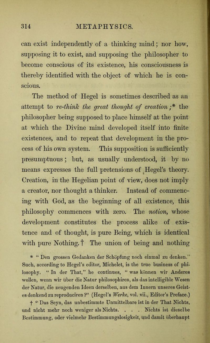 can exist independently of a thinking mind; nor how, supposing it to exist, and supposing the philosopher to become conscious of its existence, his consciousness is thereby identified with the object of which he is con- scious. The method of Hegel is sometimes described as an attempt to re-think the great thought of creation ;* the philosopher being supposed to place himself at the point at which the Divine mind developed itself into finite existences, and to repeat that development in the pro- cess of his own system. This supposition is sufficiently presumptuous; but, as usually understood, it by no means expresses the full pretensions of k Hegel’s theory. Creation, in the Hegelian point of view, does not imply a creator, nor thought a thinker. Instead of commenc- ing with God, as the beginning of all existence, this philosophy commences with zero. The notion, whose development constitutes the process alike of exis- tence and of thought, is pure Being, which is identical with pure Nothing, t The union of being and nothing * “ Den grossen Gedanken der Schopfung noch einmal zu denken.” Such, according to Hegel’s editor, Michelet, is the true business of phi- losophy. “ In der That,” he continues, “ was konnen wir Anderes wollen, wenn wir liber dieNatur philosophiren, als das intelligible Wesen der Natur, die zeugenden Ideen derselben, aus dem Innern unseres Geist- es denkend zu reproduciren ?” (Hegel’s WerJce, vol. vii., Editor’s Preface.) f “ Das Seyn, das unbestimmte Unmittelbare ist in der That Nichts, und nicht mehr noch weniger alsNichts. . . . Nichts ist dieselbe Bestimmung, oder vielmehr Bestimmungslosigkeit, und damit iiberhaupt