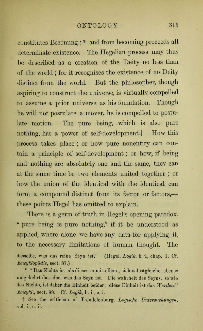 constitutes Becoming ; * and from becoming proceeds all determinate existence. The Hegelian process may thus be described as a creation of the Deity no less than of the world; for it recognises the existence of no Deity distinct from the world. But the philosopher, though aspiring to construct the universe, is virtually compelled to assume a prior universe as his foundation. Though he will not postulate a mover, he is compelled to postu- late motion. The pure being, which is also pure nothing, has a power of self-development.t How this process takes place; or how pure nonentity can con- tain a principle of self-development; or how, if being and nothing are absolutely one and the same, they can at the same time be two elements united together; or how the union of the identical with the identical can form a compound distinct from its factor or factors,— these points Hegel has omitted to explain. There is a germ of truth in Hegel’s opening parodox, pure being is pure nothing,” if it be understood as applied, where alone we have any data for applying it, to the necessary limitations of human thought. The dasselbe, was das reine Seyn ist.” (Hegel, Logik, b. i., chap. 1. Cf. Encyklopadie, sect. 87.) * “ Das Nichts ist als dieses unmittelbare, sich selbstgleicbe, ebenso umgekehrt dasselbe, was das Seyn ist. Die wahrheit des Seyns, so wie des Nichts, ist daher die Einheit beider ; diese Einheit ist das Werden. Encykl., sect. 88. Cf. Logik, b. i., c. i. f See the criticism of Trendelenburg, Logiache Untersucliungen, vol. i., c. ii.