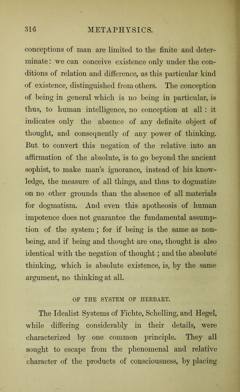 conceptions of man are limited to the finite and deter- minate : we can conceive existence only under the con- ditions of relation and difference, as this particular kind of existence, distinguished from others. The conception of being in general which is no being in particular, is thus, to human intelligence, no conception at all : it indicates only the absence of any definite object of thought, and consequently of any power of thinking. But to convert this negation of the relative into an affirmation of the absolute, is to go beyond the ancient sophist, to make man’s ignorance, instead of his know- ledge, the measure of all things, and thus to dogmatize on no other grounds than the absence of all materials for dogmatism. And even this apotheosis of human impotence does not guarantee the fundamental assump- tion of the system; for if being is the same as non- being, and if being and thought are one, thought is also identical with the negation of thought; and the absolute thinking, which is absolute existence, is, by the same argument, no thinking at all. OF THE SYSTEM OF HERBART. The Idealist Systems of Fichte, Schelling, and Hegel, while differing considerably in their details, were characterized by one common principle. They all sought to escape from the phenomenal and relative character of the products of consciousness, by placing