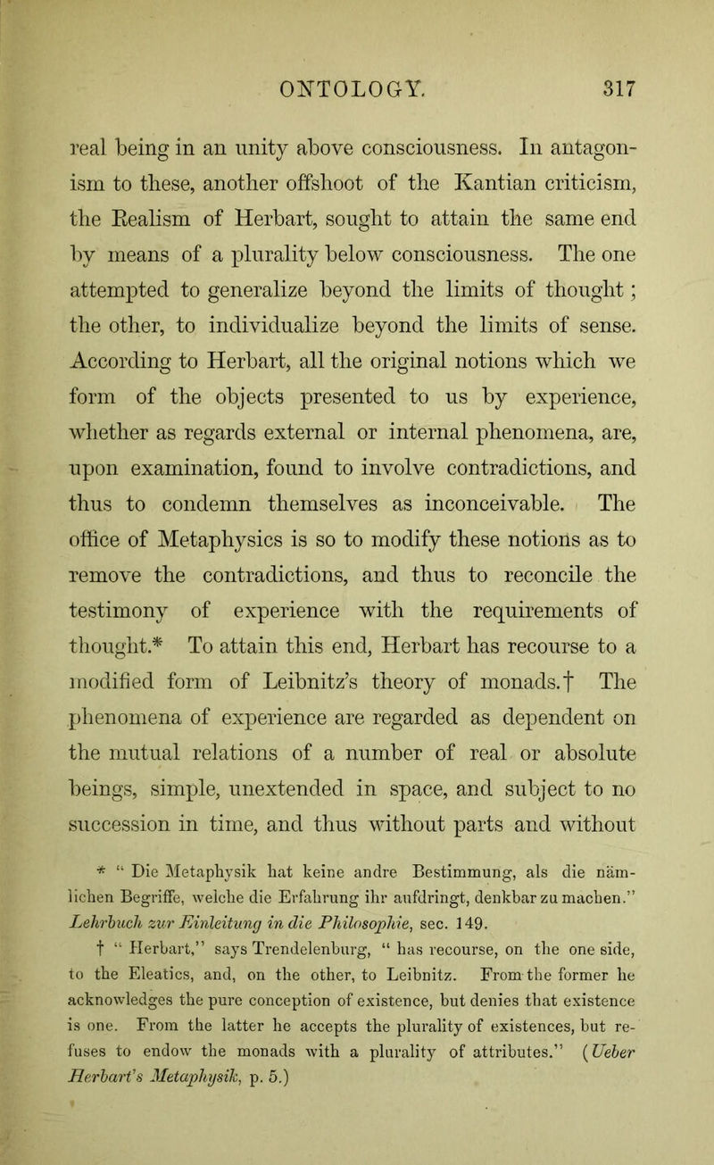 real being in an unity above consciousness. In antagon- ism to these, another offshoot of the Kantian criticism, the Eealism of Herbart, sought to attain the same end by means of a plurality below consciousness. The one attempted to generalize beyond the limits of thought; the other, to individualize beyond the limits of sense. According to Herbart, all the original notions which we form of the objects presented to us by experience, whether as regards external or internal phenomena, are, upon examination, found to involve contradictions, and thus to condemn themselves as inconceivable. The office of Metaphysics is so to modify these notions as to remove the contradictions, and thus to reconcile the testimony of experience with the requirements of thought * To attain this end, Herbart has recourse to a modified form of Leibnitz’s theory of monads.t The phenomena of experience are regarded as dependent on the mutual relations of a number of real or absolute beings, simple, unextended in space, and subject to no succession in time, and thus without parts and without * “ Die Metaphysik hat keine andre Bestimmung, als die nam- lichen BegrifFe, welche die Erfakrung ihr aufdringt, denkbar zu machen.” Lehrbuch zurFAnleitung indie Philosophic, sec. 149. f “ Herbart,” says Trendelenburg, “ has recourse, on the one side, to the Eleatics, and, on the other, to Leibnitz. From the former he acknowledges the pure conception of existence, but denies that existence is one. From the latter he accepts the plurality of existences, but re- fuses to endow the monads with a plurality of attributes.” (Ueber Herbart's Metaphysik, p. 5.)