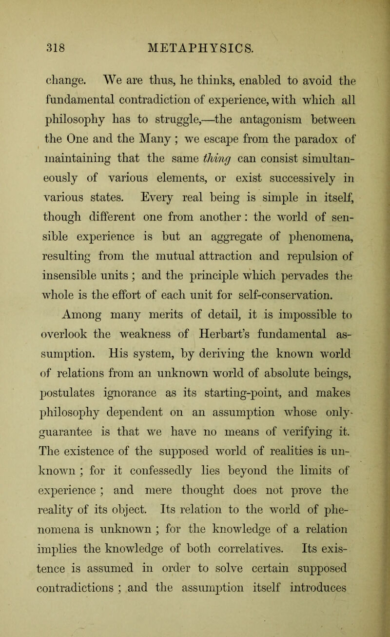 change. We are thus, he thinks, enabled to avoid the fundamental contradiction of experience, with which all philosophy has to struggle,—the antagonism between the One and the Many ; we escape from the paradox of maintaining that the same thing can consist simultan- eously of various elements, or exist successively in various states. Every real being is simple in itself, though different one from another : the world of sen- sible experience is but an aggregate of phenomena, resulting from the mutual attraction and repulsion of insensible units ; and the principle which pervades the whole is the effort of each unit for self-conservation. Among many merits of detail, it is impossible to overlook the weakness of Herbart’s fundamental as- sumption. His system, by deriving the known world of relations from an unknown world of absolute beings, postulates ignorance as its starting-point, and makes philosophy dependent on an assumption whose only- guarantee is that we have no means of verifying it. The existence of the supposed world of realities is un- known ; for it confessedly lies beyond the limits of experience; and mere thought does not prove the reality of its object. Its relation to the world of phe- nomena is unknown ; for the knowledge of a relation implies the knowledge of both correlatives. Its exis- tence is assumed in order to solve certain supposed contradictions ; and the assumption itself introduces
