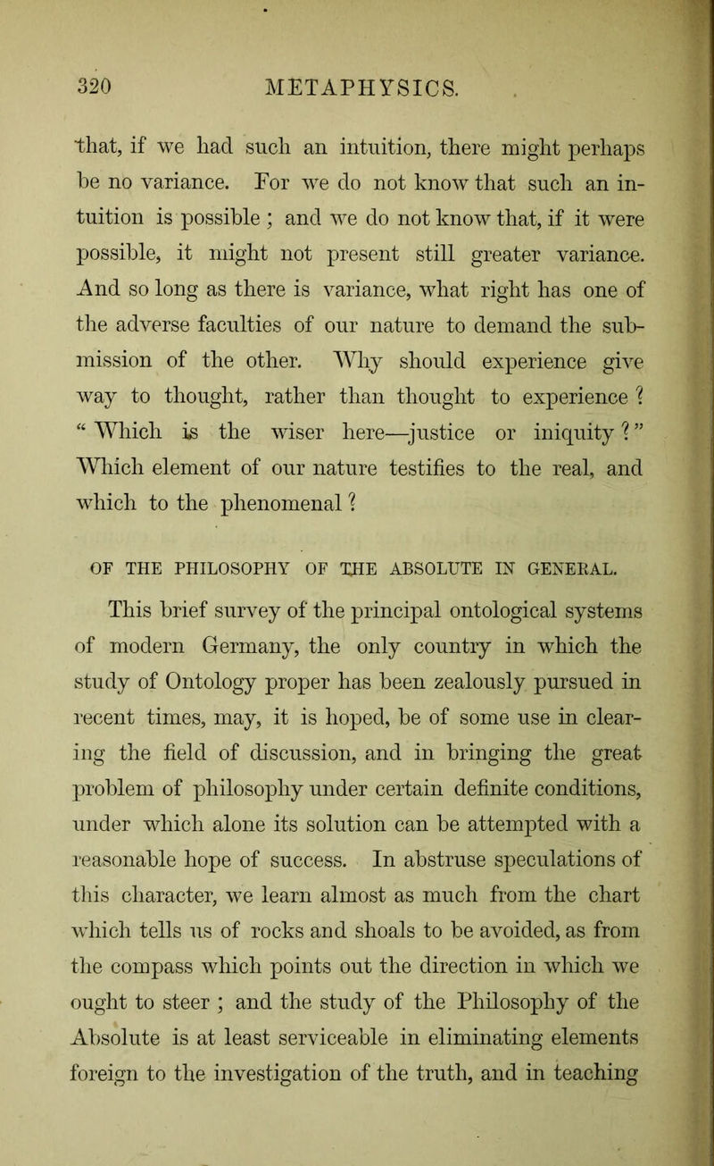 that, if we liad sucli an intuition, there might perhaps he no variance. For we do not know that such an in- tuition is possible ; and we do not know that, if it were possible, it might not present still greater variance. And so long as there is variance, what right has one of the adverse faculties of our nature to demand the sub- mission of the other. Why should experience give way to thought, rather than thought to experience \ “ Which is the wiser here—justice or iniquity \ ” Which element of our nature testifies to the real, and which to the phenomenal % OF THE PHILOSOPHY OF THE ABSOLUTE IN GENERAL. This brief survey of the principal ontological systems of modern Germany, the only country in which the study of Ontology proper has been zealously pursued in recent times, may, it is hoped, he of some use in clear- ing the field of discussion, and in bringing the great problem of philosophy under certain definite conditions, under which alone its solution can be attempted with a reasonable hope of success. In abstruse speculations of this character, we learn almost as much from the chart which tells us of rocks and shoals to be avoided, as from the compass which points out the direction in which we ought to steer ; and the study of the Philosophy of the Absolute is at least serviceable in eliminating elements foreign to the investigation of the truth, and in teaching