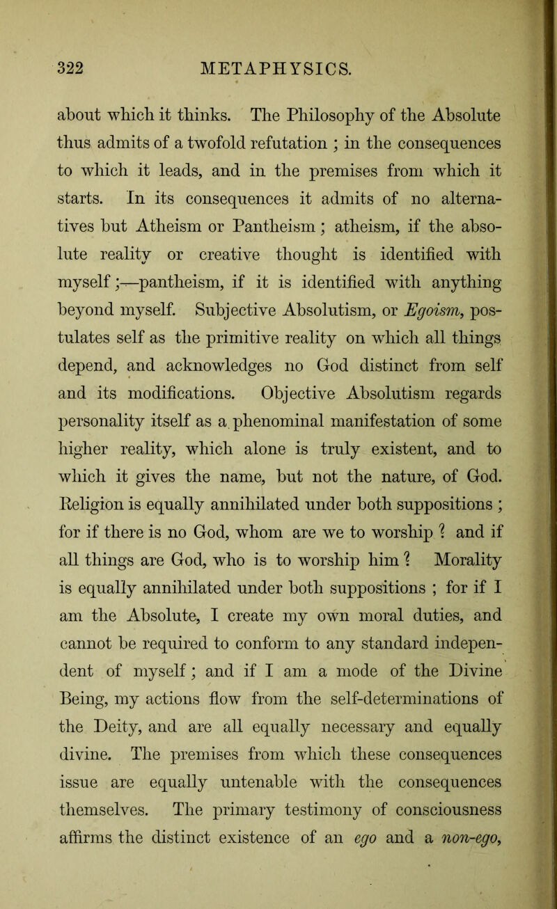 about which it thinks. The Philosophy of the Absolute thus admits of a twofold refutation ; in the consequences to which it leads, and in the premises from which it starts. In its consequences it admits of no alterna- tives but Atheism or Pantheism; atheism, if the abso- lute reality or creative thought is identified with myselfpantheism, if it is identified with anything beyond myself. Subjective Absolutism, or Egoism, pos- tulates self as the primitive reality on which all things depend, and acknowledges no God distinct from self and its modifications. Objective Absolutism regards personality itself as a. phenominal manifestation of some higher reality, which alone is truly existent, and to which it gives the name, but not the nature, of God. Religion is equally annihilated under both suppositions ; for if there is no God, whom are we to worship % and if all things are God, who is to worship him % Morality is equally annihilated under both suppositions ; for if I am the Absolute, I create my own moral duties, and cannot be required to conform to any standard indepen- dent of myself; and if I am a mode of the Divine Being, my actions flow from the self-determinations of the Deity, and are all equally necessary and equally divine. The premises from which these consequences issue are equally untenable with the consequences themselves. The primary testimony of consciousness affirms the distinct existence of an ego and a non-ego,