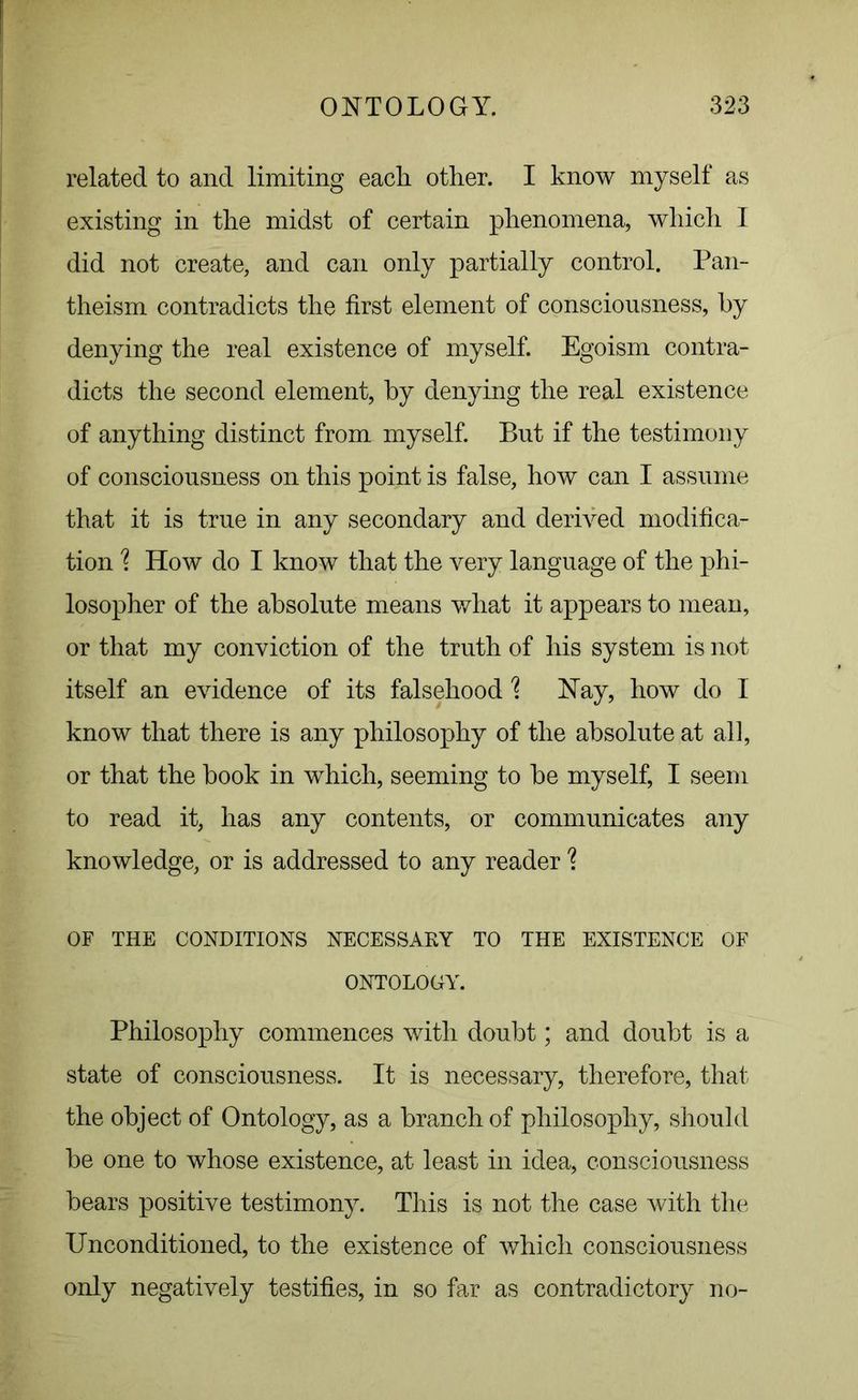 related to and limiting each other. I know myself as existing in the midst of certain phenomena, which I did not create, and can only partially control. Pan- theism contradicts the first element of consciousness, by denying the real existence of myself. Egoism contra- dicts the second element, by denying the real existence of anything distinct from myself. But if the testimony of consciousness on this point is false, how can I assume that it is true in any secondary and derived modifica- tion % How do I know that the very language of the phi- losopher of the absolute means what it appears to mean, or that my conviction of the truth of his system is not itself an evidence of its falsehood \ Hay, how do I know that there is any philosophy of the absolute at all, or that the book in which, seeming to be myself, I seem to read it, has any contents, or communicates any knowledge, or is addressed to any reader 1 OF THE CONDITIONS NECESSARY TO THE EXISTENCE OF ONTOLOGY. Philosophy commences with doubt; and doubt is a state of consciousness. It is necessary, therefore, that the object of Ontology, as a branch of philosophy, should be one to whose existence, at least in idea, consciousness bears positive testimony. This is not the case with the Unconditioned, to the existence of which consciousness only negatively testifies, in so far as contradictory no-