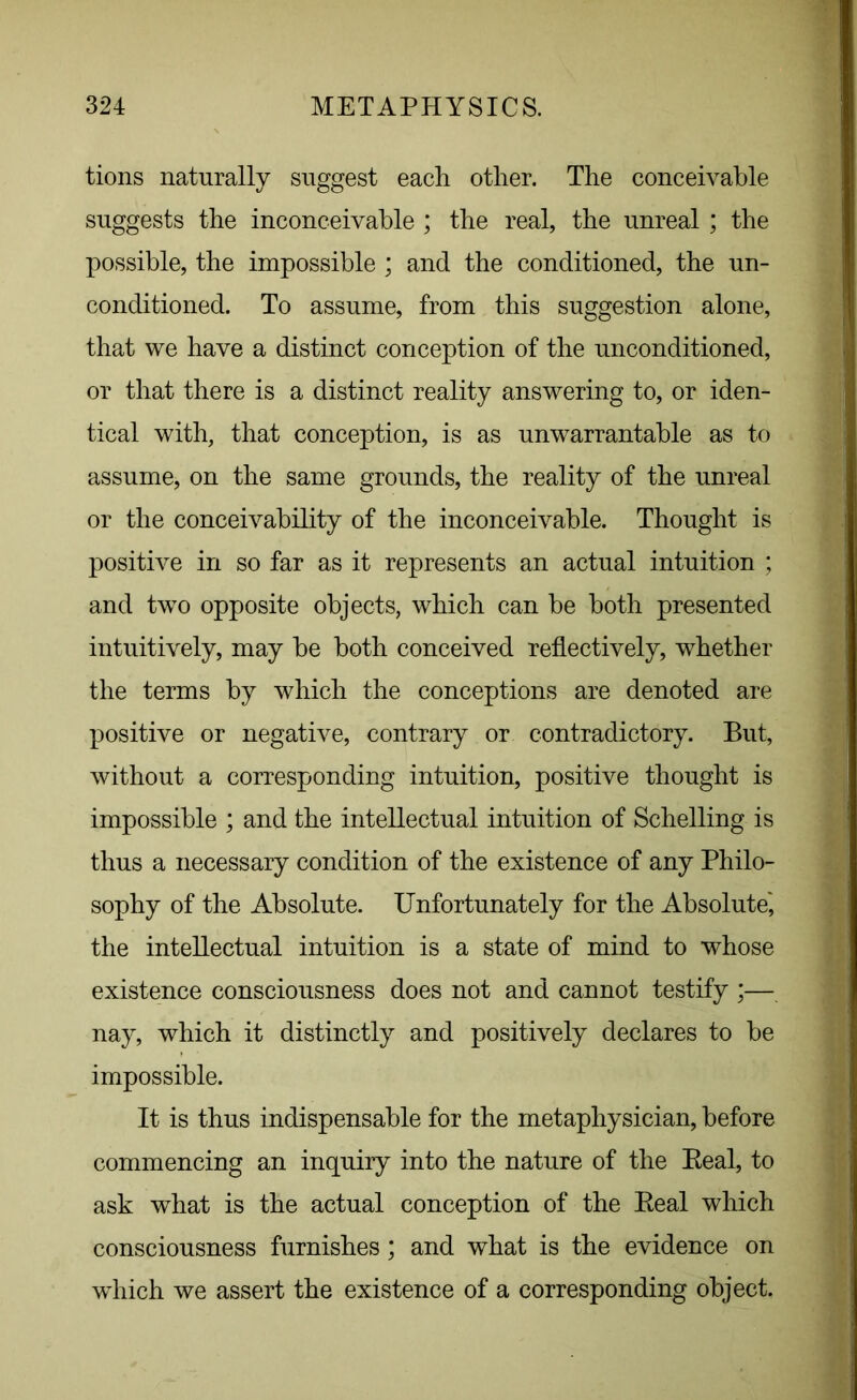 tions naturally suggest each other. The conceivable suggests the inconceivable ; the real, the unreal ; the possible, the impossible ; and the conditioned, the un- conditioned. To assume, from this suggestion alone, that we have a distinct conception of the unconditioned, or that there is a distinct reality answering to, or iden- tical with, that conception, is as unwarrantable as to assume, on the same grounds, the reality of the unreal or the conceivability of the inconceivable. Thought is positive in so far as it represents an actual intuition ; and two opposite objects, which can be both presented intuitively, may be both conceived reflectively, whether the terms by which the conceptions are denoted are positive or negative, contrary or contradictory. But, without a corresponding intuition, positive thought is impossible ; and the intellectual intuition of Schelling is thus a necessary condition of the existence of any Philo- sophy of the Absolute. Unfortunately for the Absolute', the intellectual intuition is a state of mind to whose existence consciousness does not and cannot testify *— nay, which it distinctly and positively declares to be impossible. It is thus indispensable for the metaphysician, before commencing an inquiry into the nature of the Beal, to ask what is the actual conception of the Beal which consciousness furnishes; and what is the evidence on wdiich we assert the existence of a corresponding object.