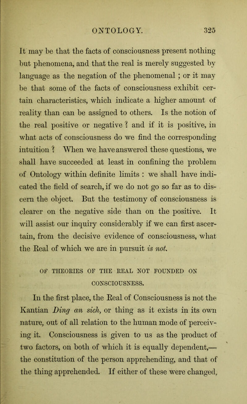 It may be that the facts of consciousness present nothing but phenomena, and that the real is merely suggested by language as the negation of the phenomenal; or it may be that some of the facts of consciousness exhibit cer- tain characteristics, which indicate a higher amount of reality than can be assigned to others. Is the notion of the real positive or negative % and if it is positive, in what acts of consciousness do we find the corresponding intuition \ When we have answered these questions, we shall have succeeded at least in confining the problem of Ontology within definite limits : we shall have indi- cated the field of search, if we do not go so far as to dis- cern the object. But the testimony of consciousness is clearer on the negative side than on the positive. It will assist our inquiry considerably if we can first ascer- tain, from the decisive evidence of consciousness, what the Real of which we are in pursuit is not. OF THEORIES OF THE REAL NOT FOUNDED ON CONSCIOUSNESS. In the first place, the Real of Consciousness is not the Kantian Ding an sich, or thing as it exists in its own nature, out of all relation to the human mode of perceiv- ing it. Consciousness is given to us as the product of two factors, on both of which it is equally dependent,— the constitution of the person apprehending, and that of the thing apprehended. If either of these were changed.