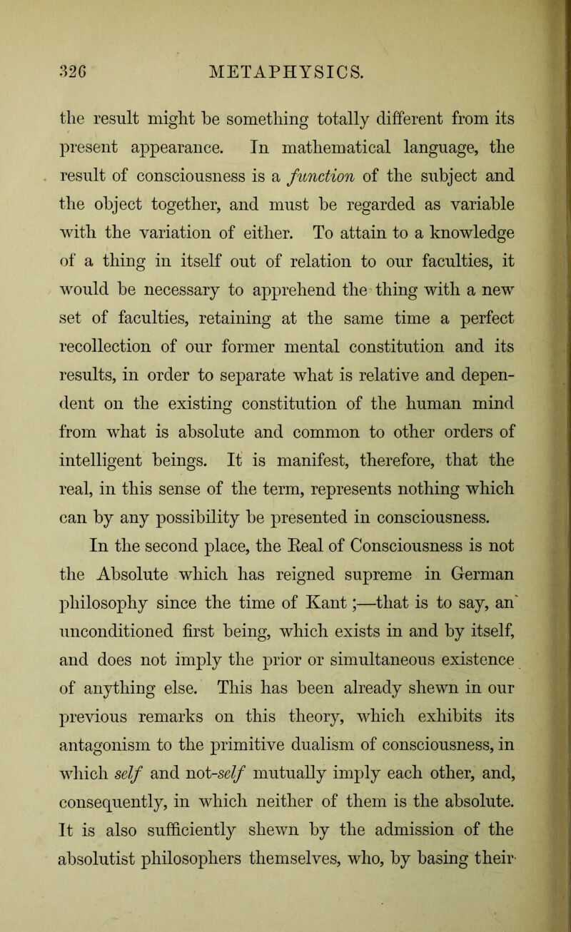 the result might he something totally different from its present appearance. In mathematical language, the result of consciousness is a function of the subject and the object together, and must be regarded as variable with the variation of either. To attain to a knowledge of a thing in itself out of relation to our faculties, it would be necessary to apprehend the thing with a new set of faculties, retaining at the same time a perfect recollection of our former mental constitution and its results, in order to separate what is relative and depen- dent on the existing constitution of the human mind from what is absolute and common to other orders of intelligent beings. It is manifest, therefore, that the real, in this sense of the term, represents nothing which can by any possibility be presented in consciousness. In the second place, the Eeal of Consciousness is not the Absolute which has reigned supreme in German philosophy since the time of Kant;—that is to say, an' unconditioned first being, which exists in and by itself, and does not imply the prior or simultaneous existence of anything else. This has been already shewn in our previous remarks on this theory, which exhibits its antagonism to the primitive dualism of consciousness, in which self and not -self mutually imply each other, and, consequently, in which neither of them is the absolute. It is also sufficiently shewn by the admission of the absolutist philosophers themselves, who, by basing their-